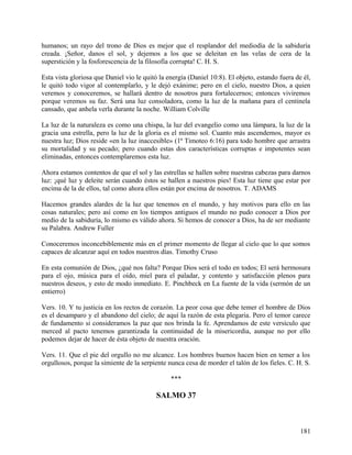 humanos; un rayo del trono de Dios es mejor que el resplandor del mediodía de la sabiduría
creada. ¡Señor, danos el sol, y dejemos a los que se deleitan en las velas de cera de la
superstición y la fosforescencia de la filosofía corrupta! C. H. S.
Esta vista gloriosa que Daniel vio le quitó la energía (Daniel 10:8). El objeto, estando fuera de él,
le quitó todo vigor al contemplarlo, y le dejó exánime; pero en el cielo, nuestro Dios, a quien
veremos y conoceremos, se hallará dentro de nosotros para fortalecernos; entonces viviremos
porque veremos su faz. Será una luz consoladora, como la luz de la mañana para el centinela
cansado, que anhela verla durante la noche. William Colville
La luz de la naturaleza es como una chispa, la luz del evangelio como una lámpara, la luz de la
gracia una estrella, pero la luz de la gloria es el mismo sol. Cuanto más ascendemos, mayor es
nuestra luz; Dios reside «en la luz inaccesible» (1ª Timoteo 6:16) para todo hombre que arrastra
su mortalidad y su pecado; pero cuando estas dos características corruptas e impotentes sean
eliminadas, entonces contemplaremos esta luz.
Ahora estamos contentos de que el sol y las estrellas se hallen sobre nuestras cabezas para darnos
luz: ¡qué luz y deleite serán cuando éstos se hallen a nuestros pies! Esta luz tiene que estar por
encima de la de ellos, tal como ahora ellos están por encima de nosotros. T. ADAMS
Hacemos grandes alardes de la luz que tenemos en el mundo, y hay motivos para ello en las
cosas naturales; pero así como en los tiempos antiguos el mundo no pudo conocer a Dios por
medio de la sabiduría, lo mismo es válido ahora. Si hemos de conocer a Dios, ha de ser mediante
su Palabra. Andrew Fuller
Conoceremos inconcebiblemente más en el primer momento de llegar al cielo que lo que somos
capaces de alcanzar aquí en todos nuestros días. Timothy Cruso
En esta comunión de Dios, ¿qué nos falta? Porque Dios será el todo en todos; El será hermosura
para el ojo, música para el oído, miel para el paladar, y contento y satisfacción plenos para
nuestros deseos, y esto de modo inmediato. E. Pinchbeck en La fuente de la vida (sermón de un
entierro)
Vers. 10. Y tu justicia en los rectos de corazón. La peor cosa que debe temer el hombre de Dios
es el desamparo y el abandono del cielo; de aquí la razón de esta plegaria. Pero el temor carece
de fundamento si consideramos la paz que nos brinda la fe. Aprendamos de este versículo que
merced al pacto tenemos garantizada la continuidad de la misericordia, aunque no por ello
podemos dejar de hacer de ésta objeto de nuestra oración.
Vers. 11. Que el pie del orgullo no me alcance. Los hombres buenos hacen bien en temer a los
orgullosos, porque la simiente de la serpiente nunca cesa de morder el talón de los fieles. C. H. S.
***
SALMO 37
181
 