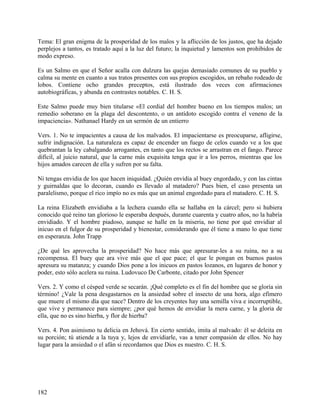 Tema: El gran enigma de la prosperidad de los malos y la aflicción de los justos, que ha dejado
perplejos a tantos, es tratado aquí a la luz del futuro; la inquietud y lamentos son prohibidos de
modo expreso.
Es un Salmo en que el Señor acalla con dulzura las quejas demasiado comunes de su pueblo y
calma su mente en cuanto a sus tratos presentes con sus propios escogidos, un rebaño rodeado de
lobos. Contiene ocho grandes preceptos, está ilustrado dos veces con afirmaciones
autobiográficas, y abunda en contrastes notables. C. H. S.
Este Salmo puede muy bien titularse «El cordial del hombre bueno en los tiempos malos; un
remedio soberano en la plaga del descontento, o un antídoto escogido contra el veneno de la
impaciencia». Nathanael Hardy en un sermón de un entierro
Vers. 1. No te impacientes a causa de los malvados. El impacientarse es preocuparse, afligirse,
sufrir indignación. La naturaleza es capaz de encender un fuego de celos cuando ve a los que
quebrantan la ley cabalgando arrogantes, en tanto que los rectos se arrastran en el fango. Parece
difícil, al juicio natural, que la carne más exquisita tenga que ir a los perros, mientras que los
hijos amados carecen de ella y sufren por su falta.
Ni tengas envidia de los que hacen iniquidad. ¿Quién envidia al buey engordado, y con las cintas
y guirnaldas que lo decoran, cuando es llevado al matadero? Pues bien, el caso presenta un
paralelismo, porque el rico impío no es más que un animal engordado para el matadero. C. H. S.
La reina Elizabeth envidiaba a la lechera cuando ella se hallaba en la cárcel; pero si hubiera
conocido qué reino tan glorioso le esperaba después, durante cuarenta y cuatro años, no la habría
envidiado. Y el hombre piadoso, aunque se halle en la miseria, no tiene por qué envidiar al
inicuo en el fulgor de su prosperidad y bienestar, considerando que él tiene a mano lo que tiene
en esperanza. John Trapp
¿De qué les aprovecha la prosperidad? No hace más que apresurar-les a su ruina, no a su
recompensa. El buey que ara vive más que el que pace; el que le pongan en buenos pastos
apresura su matanza; y cuando Dios pone a los inicuos en pastos lozanos, en lugares de honor y
poder, esto sólo acelera su ruina. Ludovuco De Carbonte, citado por John Spencer
Vers. 2. Y como el césped verde se secarán. ¡Qué completo es el fin del hombre que se gloría sin
término! ¿Vale la pena desgastarnos en la ansiedad sobre el insecto de una hora, algo efímero
que muere el mismo día que nace? Dentro de los creyentes hay una semilla viva e incorruptible,
que vive y permanece para siempre; ¿por qué hemos de envidiar la mera carne, y la gloria de
ella, que no es sino hierba, y flor de hierba?
Vers. 4. Pon asimismo tu delicia en Jehová. En cierto sentido, imita al malvado: él se deleita en
su porción; tú atiende a la tuya y, lejos de envidiarle, vas a tener compasión de ellos. No hay
lugar para la ansiedad o el afán si recordamos que Dios es nuestro. C. H. S.
182
 