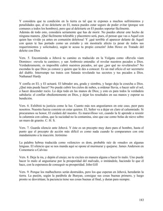 Y considera que tu condición en la tierra es tal que te expones a muchos sufrimientos y
penalidades que, al no deleitarte en El, nunca puedes estar seguro de poder evitar (porque son
comunes a todos los hombres), pero que al deleitarte en El puedes soportar fácilmente.
Además de todo esto, considera seriamente que has de morir. No puedes alterar este hecho de
ninguna manera. ¡Qué fácilmente tolerable y placentero será, pues, el pensar que vas a Aquel con
quien has vivido ya antes en comunión deleitosa! Y ¡qué terrible el aparecer delante de Aquel
con quien te has portado como un extraño y sin mostrarle afecto (a pesar de todos sus
requerimientos y solicitudes), según te acusa tu propio corazón! John Howe en Tratado del
deleite con Dios
Vers. 5. Encomienda a Jehová tu camino es traducido en la Vulgata como «Revela viam
Domino»: «revela tu camino»; y san Ambrosio entendía: el revelar nuestros pecados a Dios.
Verdaderamente, es imposible cubrir nuestros pecados, así que ¿por qué no revelárselos? No
escondas lo que Dios ya conoce y quiere que le des a conocer. Es un mal oficio el ser secretario
del diablo. Interrumpe tus tratos con Satanás revelando tus secretos y tus pecados a Dios.
Nathanael Hardy
Y confía en El; y El actuará. El labrador ara, grada y siembra, y luego deja la cosecha a Dios.
¿Qué más puede hacer? No puede cubrir los cielos de nubes, u ordenar lluvia, o hacer salir el sol,
o hacer descender rocío. Lo deja todo en las manos de Dios; y esto es para todos la verdadera
sabiduría: el confiar obedientemente en Dios, y dejar los resultados en sus manos y esperar su
bendición.
Vers. 6. Exhibirá tu justicia como la luz. Cuanto más nos angustiamos en este caso, peor para
nosotros. Nuestra fuerza consiste en estar quietos. El, Señor va a dejar en claro al calumniado. Si
procuramos su honor, El cuidará del nuestro. Es maravilloso ver, cuando la fe aprende a resistir
la calumnia con calma, que la suciedad no la contamina, sino que cae como bolas de nieve sobre
un muro de granito. C. H. S.
Vers. 7. Guarda silencio ante Jehová. Y éste es un precepto muy duro para el hombre, hasta el
punto que el precepto de acción más difícil es como nada cuando lo comparamos con este
mandamiento a la inacción. Jerónimo
La palabra hebrea traducida como «silencio» es dom, probable raíz de «mudo» en algunas
lenguas. El silencio que se nos manda aquí se opone al murmurar y quejarse. James Anderson en
Comentario a Calvino
Vers. 8. Deja la ira, y depón el enojo; no te excites en manera alguna a hacer lo malo. Uno puede
hacer lo malo al angustiarse por la prosperidad del malvado, o imitándole, haciendo lo que él
hace, con la esperanza de conseguir su prosperidad. John Gill
Vers. 9. Porque los malhechores serán destruidos, pero los que esperan en Jehová, heredarán la
tierra. La pasión, según la parábola de Bunyan, consigue sus cosas buenas primero, y luego
pronto se desvirtúan; la paciencia tiene sus cosas buenas al final, y duran para siempre.
183
 
