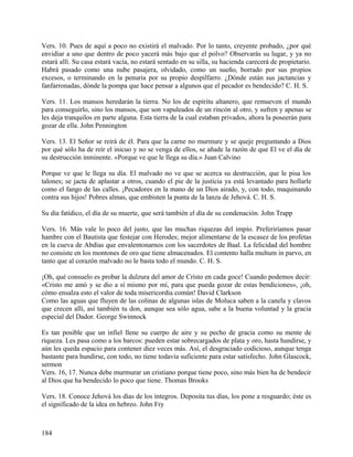 Vers. 10. Pues de aquí a poco no existirá el malvado. Por lo tanto, creyente probado, ¿por qué
envidiar a uno que dentro de poco yacerá más bajo que el polvo? Observarás su lugar, y ya no
estará allí. Su casa estará vacía, no estará sentado en su silla, su hacienda carecerá de propietario.
Habrá pasado como una nube pasajera, olvidado, como un sueño, borrado por sus propios
excesos, o terminando en la penuria por su propio despilfarro. ¿Dónde están sus jactancias y
fanfarronadas, dónde la pompa que hace pensar a algunos que el pecador es bendecido? C. H. S.
Vers. 11. Los mansos heredarán la tierra. No los de espíritu altanero, que remueven el mundo
para conseguirlo, sino los mansos, que son vapuleados de un rincón al otro, y sufren y apenas se
les deja tranquilos en parte alguna. Esta tierra de la cual estaban privados, ahora la poseerán para
gozar de ella. John Pennington
Vers. 13. El Señor se reirá de él. Para que la carne no murmure y se queje preguntando a Dios
por qué sólo ha de reír el inicuo y no se venga de ellos, se añade la razón de que El ve el día de
su destrucción inminente. «Porque ve que le llega su día.» Juan Calvino
Porque ve que le llega su día. El malvado no ve que se acerca su destrucción, que le pisa los
talones; se jacta de aplastar a otros, cuando el pie de la justicia ya está levantado para hollarle
como el fango de las calles. ¡Pecadores en la mano de un Dios airado, y, con todo, maquinando
contra sus hijos! Pobres almas, que embisten la punta de la lanza de Jehová. C. H. S.
Su día fatídico, el día de su muerte, que será también el día de su condenación. John Trapp
Vers. 16. Más vale lo poco del justo, que las muchas riquezas del impío. Preferiríamos pasar
hambre con el Bautista que festejar con Herodes; mejor alimentarse de la escasez de los profetas
en la cueva de Abdías que envalentonarnos con los sacerdotes de Baal. La felicidad del hombre
no consiste en los montones de oro que tiene almacenados. El contento halla multum in parvo, en
tanto que al corazón malvado no le basta todo el mundo. C. H. S.
¡Oh, qué consuelo es probar la dulzura del amor de Cristo en cada goce! Cuando podemos decir:
«Cristo me amó y se dio a sí mismo por mí, para que pueda gozar de estas bendiciones», ¡oh,
cómo ensalza esto el valor de toda misericordia común! David Clarkson
Como las aguas que fluyen de las colinas de algunas islas de Moluca saben a la canela y clavos
que crecen allí, así también tu don, aunque sea sólo agua, sabe a la buena voluntad y la gracia
especial del Dador. George Swinnock
Es tan posible que un infiel llene su cuerpo de aire y su pecho de gracia como su mente de
riqueza. Les pasa como a los barcos: pueden estar sobrecargados de plata y oro, hasta hundirse, y
aún les queda espacio para contener diez veces más. Así, el desgraciado codicioso, aunque tenga
bastante para hundirse, con todo, no tiene todavía suficiente para estar satisfecho. John Glascock,
sermon
Vers. 16, 17. Nunca debe murmurar un cristiano porque tiene poco, sino más bien ha de bendecir
al Dios que ha bendecido lo poco que tiene. Thomas Brooks
Vers. 18. Conoce Jehová los días de los íntegros. Deposita tus días, los pone a resguardo; éste es
el significado de la idea en hebreo. John Fry
184
 