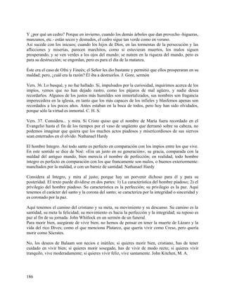 Y ¿por qué un cedro? Porque en invierno, cuando los demás árboles que dan provecho -higueras,
manzanos, etc.- están secos y desnudos, el cedro sigue tan verde como en verano.
Así sucede con los inicuos; cuando los hijos de Dios, en las tormentas de la persecución y las
aflicciones y miserias, parecen marchitos, como si estuvieran muertos, los malos siguen
prosperando, y se ven verdes a los ojos del mundo; se nutren en la riqueza del mundo, pero es
para su destrucción; se engordan, pero es para el día de la matanza.
Éste era el caso de Ofni y Fineés; el Señor les dio bastante y permitió que ellos prosperaran en su
maldad; pero, ¿cuál era la razón? Él iba a destruirlos. J. Gore, sermón
Vers. 36. Lo busqué, y no fue hallado. Si, impulsados por la curiosidad, inquirimos acerca de los
impíos, vemos que no han dejado rastro, como los pájaros de mal agüero, y nadie desea
recordarlos. Algunos de los justos más humildes son inmortalizados, sus nombres son fragancia
imperecedera en la iglesia, en tanto que los más capaces de los infieles y blasfemos apenas son
recordados a los pocos años. Antes estaban en la boca de todos, pero hoy han sido olvidados,
porque sólo la virtud es inmortal. C. H. S.
Vers. 37. Considera... y mira. Si Cristo quiso que el nombre de María fuera recordado en el
Evangelio hasta el fin de los tiempos por el vaso de ungüento que derramó sobre su cabeza, no
podemos imaginar que quiera que los muchos actos piadosos y misericordiosos de sus siervos
sean enterrados en el olvido. Nathanael Hardy
El hombre Integro. Así todo santo es perfecto en comparación con los impíos entre los que vive.
En este sentido se dice de Noé: «Era un justo en su generación»; su gracia, comparada con la
maldad del antiguo mundo, bien merecía el nombre de perfección; en realidad, todo hombre
íntegro es perfecto en comparación con los que francamente son malos, o buenos exteriormente:
manchados por la maldad, o con un barniz de santidad. Nathanael Hardy
Considera al Integro, y mira al justo; porque hay un porvenir dichoso para él y para su
posteridad. El texto puede dividirse en dos partes: 1) La característica del hombre piadoso; 2) el
privilegio del hombre piadoso. Su característica es la perfección; su privilegio es la paz. Aquí
tenemos el carácter del santo y la corona del santo; se caracteriza por la integridad o sinceridad y
es coronado por la paz.
Aquí tenemos el camino del cristiano y su meta, su movimiento y su descanso. Su camino es la
santidad, su meta la felicidad; su movimiento es hacia la perfección y la integridad; su reposo es
paz al fin de su jornada. John Whitlock en un sermón de un funeral.
Para morir bien, asegúrate de vivir bien; no hemos de pensar en tener la muerte de Lázaro y la
vida del rico Dives; como el que menciona Plutarco, que quería vivir como Creso, pero quería
morir como Sócrates.
No, los deseos de Balaam son necios e inútiles; si quieres morir bien, cristiano, has de tener
cuidado en vivir bien; si quieres morir sosegado, has de vivir de modo recto; si quieres vivir
tranquilo, vive moderadamente; si quieres vivir feliz, vive santamente. John Kitchen, M. A.
186
 