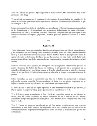 Vers. 40. Jehová les ayudará. ¡Qué seguridad la de los santos! ¡Qué certidumbre hay en las
promesas! John Trapp
Y los salvará, por cuanto en él esperaron. La fe garantiza la seguridad de los elegidos. Es la
marca de las ovejas, por la cual serán separadas de las cabras. No es su mérito, sino su fe, lo que
les distingue. C. H. S.
Lutero termina su Exposición de este Salmo con las palabras: «¡Qué vergüenza para nuestra falta
de fe, desconfianza y vil incredulidad que no creamos declaraciones tan ricas, poderosas y
consoladoras de Dios, y aceptemos con tanta credulidad cualquier cosa que nos digan en sus
malvados discursos los impíos! ¡Ayúdanos, oh Dios, para que podamos alcanzar la fe recta!
Amén.»
***
SALMO 38
Título: «Salmo de David, para recordar». David tenía la impresión de que Dios le había olvidado,
y por ello repasa sus aflicciones y clama en alta voz pidiendo ayuda. El Salmo 70 tiene el mismo
título y en él el Salmista derrama sus quejas delante de Dios. Sería de poco provecho tratar de
acertar el punto en la historia de David en que fue escrito; por otra parte, puede haber sido
compuesto por él para uso de los santos enfermos y calumniados, con una referencia especial a sí
mismo.
Entre las cosas que David recuerda, las principales son: 1) sus pruebas y liberaciones pasadas. El
punto culminante del Salmo de David, sin embargo, es el recordar; 2) la corrupción de su
naturaleza. Quizás no hay otro Salmo en que se describa más plenamente la naturaleza humana,
vista a la luz que Dios, el Espíritu Santo, proyecta sobre ella, al tiempo en que nos redarguye de
pecado.
Estoy persuadido de que la descripción que hay en el Salmo no corresponde a ninguna
enfermedad corporal conocida. Es muy semejante a la lepra, pero hay ciertos rasgos que nos se
hallan en ningún caso de lepra descrito, sea en el pasado o en nuestros días.
El hecho es que se trata de una lepra espiritual; es una enfermedad interior la que describe, y
David la pinta en su propia vida y quiere que nosotros la recordemos. C. H. S.
Vers. 1. Jehová, no me reprendas en tu furor. He de ser reprendido porque soy un hijo que ha
errado, pero Tú, Padre cuidadoso, no pongas demasiada ira en el tono de tu voz; trátame
suavemente aunque haya pecado de modo grave. La ira de otros puedo sobrellevaría, pero no la
tuya. C. H. S.
Vers. 2. Porque tus saetas se han clavado en mí. Son saetas, verdaderamente, que penetran
rápidamente, y para darles impulso son disparadas en tu arco cruzado, pues de otro modo no
volarían tan rápidas, no penetrarían tan profundo como las cruces y aflicciones con que me has
sorprendido.
187
 
