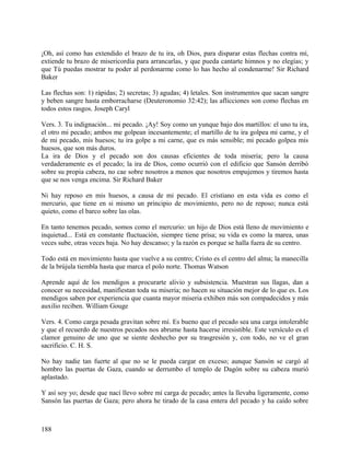 ¡Oh, así como has extendido el brazo de tu ira, oh Dios, para disparar estas flechas contra mí,
extiende tu brazo de misericordia para arrancarlas, y que pueda cantarte himnos y no elegías; y
que Tú puedas mostrar tu poder al perdonarme como lo has hecho al condenarme! Sir Richard
Baker
Las flechas son: 1) rápidas; 2) secretas; 3) agudas; 4) letales. Son instrumentos que sacan sangre
y beben sangre hasta emborracharse (Deuteronomio 32:42); las aflicciones son como flechas en
todos estos rasgos. Joseph Caryl
Vers. 3. Tu indignación... mi pecado. ¡Ay! Soy como un yunque bajo dos martillos: el uno tu ira,
el otro mi pecado; ambos me golpean incesantemente; el martillo de tu ira golpea mi carne, y el
de mi pecado, mis huesos; tu ira golpe a mi carne, que es más sensible; mi pecado golpea mis
huesos, que son más duros.
La ira de Dios y el pecado son dos causas eficientes de toda miseria; pero la causa
verdaderamente es el pecado; la ira de Dios, como ocurrió con el edificio que Sansón derribó
sobre su propia cabeza, no cae sobre nosotros a menos que nosotros empujemos y tiremos hasta
que se nos venga encima. Sir Richard Baker
Ni hay reposo en mis huesos, a causa de mi pecado. El cristiano en esta vida es como el
mercurio, que tiene en si mismo un principio de movimiento, pero no de reposo; nunca está
quieto, como el barco sobre las olas.
En tanto tenemos pecado, somos como el mercurio: un hijo de Dios está lleno de movimiento e
inquietud... Está en constante fluctuación, siempre tiene prisa; su vida es como la marea, unas
veces sube, otras veces baja. No hay descanso; y la razón es porque se halla fuera de su centro.
Todo está en movimiento hasta que vuelve a su centro; Cristo es el centro del alma; la manecilla
de la brújula tiembla hasta que marca el polo norte. Thomas Watson
Aprende aquí de los mendigos a procurarte alivio y subsistencia. Muestran sus llagas, dan a
conocer su necesidad, manifiestan toda su miseria; no hacen su situación mejor de lo que es. Los
mendigos saben por experiencia que cuanta mayor miseria exhiben más son compadecidos y más
auxilio reciben. William Gouge
Vers. 4. Como carga pesada gravitan sobre mí. Es bueno que el pecado sea una carga intolerable
y que el recuerdo de nuestros pecados nos abrume hasta hacerse irresistible. Este versículo es el
clamor genuino de uno que se siente deshecho por su trasgresión y, con todo, no ve el gran
sacrificio. C. H. S.
No hay nadie tan fuerte al que no se le pueda cargar en exceso; aunque Sansón se cargó al
hombro las puertas de Gaza, cuando se derrumbo el templo de Dagón sobre su cabeza murió
aplastado.
Y así soy yo; desde que nací llevo sobre mí carga de pecado; antes la llevaba ligeramente, como
Sansón las puertas de Gaza; pero ahora he tirado de la casa entera del pecado y ha caído sobre
188
 