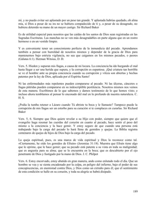mí, y no puedo evitar ser aplastado por un peso tan grande. Y aplastada habrías quedado, oh alma
mía, si Dios a pesar de su ira no se hubiera compadecido de ti y, a pesar de su desagrado, no
hubiera detenido su mano de un mayor castigo. Sir Richard Baker
Es de utilidad especial para nosotros que las caídas de los santos de Dios sean registradas en las
Sagradas Escrituras. Las manchas no se ven más desagradables en parte alguna que en un rostro
hermoso o en un vestido limpio.
Y es conveniente tener un conocimiento perfecto de la inmundicia del pecado. Aprendamos
también a pensar con humildad de nosotros mismos y depender de la gracia de Dios para
mantenernos bajo estricta vigilancia, no sea que caigamos en los mismos pecados, o peores
(Gálatas 6:1). Herman Witsius, D. D.
Vers. 5. Hieden y supuran mis llagas, a causa de mi locura. La conciencia ha ido hurgando el mal
hasta llegar a ser una herida que supura, y la corrupción es espantosa. ¡Qué criatura tan horrible
se ve el hombre ante su propia conciencia cuando su corrupción y vileza son abiertas y hechas
patentes por la ley de Dios, aplicada por el Espíritu Santo!
Ni las enfermedades más repelentes pueden compararse al pecado. Ni las úlceras, cánceres o
llagas pútridas pueden compararse en su indescriptible pestilencia. Nosotros mismos nos vemos
de esta manera. Escribimos de lo que sabemos y damos testimonio de lo que hemos visto; e
incluso ahora temblamos al pensar lo enconado del mal en lo profundo de nuestra naturaleza. C.
H. S.
¿Podía la tumba retener a Lázaro cuando Tú abriste tu boca y le llamaste? Tampoco puede la
corrupción de mis llagas ser un estorbo para su curación si te complaces en curarlas. Sir Richard
Baker
Vers. 5, 6. Siempre que Dios quiere revelar a su Hijo con poder, siempre que quiere que el
evangelio haga resonar las cuerdas del corazón en cuanto al pecado, hace sentir el peso del
mismo a la conciencia y la hace gemir. Y estoy seguro de que cuando una persona está
trabajando bajo la carga del pecado lo hará llena de gemidos y quejas. La Biblia registra
centenares de quejas de hijos de Dios bajo la carga del pecado.
La queja espiritual, pues, es una marca de vida espiritual y Dios la reconoce como tal.
«Ciertamente, he oído los gemidos de Efraín» (Jeremías 31:18). Muestra que Efraín tiene algo
que le oprime, que le hace gemir; que su pecado está patente a su vista en toda su malignidad;
que es angustia para su alma; que se lo encuentra en la boca; que es descubierto por el ojo
penetrante de Dios y fustigado por la mano de Dios. J. C. Philpot
Vers. 6. Estoy encorvado, estoy abatido en gran manera, ando como enlutado todo el día. Que un
hombre se vea y se sienta encadenado por la culpa, en peligro del infierno, bajo el poder de sus
concupiscencias, en enemistad contra Dios, y Dios como un extraño para él; que el sentimiento
de esta condición se halle en su corazón, y toda su alegría se habrá disipado.
189
 