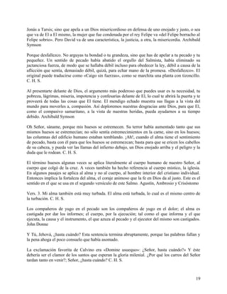 Jonás a Tarsis; sino que apela a un Dios misericordioso en defensa de uno enojado y justo, o sea
que va de El a El mismo, la mujer que fue condenada por el rey Felipe va «del Felipe borracho al
Felipe sobrio». Pero David va de una característica, la justicia, a otra, la misericordia. Archibald
Symson
Porque desfallezco. No arguyas tu bondad o tu grandeza, sino que has de apelar a tu pecado y tu
pequeñez. Un sentido de pecado había abatido el orgullo del Salmista, había eliminado su
jactanciosa fuerza, de modo que se hallaba débil incluso para obedecer la ley, débil a causa de la
aflicción que sentía, demasiado débil, quizá, para echar mano de la promesa. «Desfallezco». El
original puede traducirse como «Caigo sin fuerzas», como se marchita una planta con tizoncillo.
C. H. S.
Al presentarte delante de Dios, el argumento más poderoso que puedes usar es tu necesidad, tu
pobreza, lágrimas, miseria, impotencia y confesarías delante de El, lo cual te abrirá la puerta y te
proveerá de todas las cosas que El tiene. El mendigo echado muestra sus llagas a la vista del
mundo para moverles a, compasión. Así deploremos nuestras desgracias ante Dios, para que El,
como el compasivo samaritano, a la vista de nuestras heridas, pueda ayudarnos a su tiempo
debido. Archibald Symson
Oh Señor, sáname, porque mis huesos se estremecen. Su terror había aumentado tanto que sus
mismos huesos se estremecían; no sólo sentía estremecimientos en la carne, sino en los huesos;
las columnas del edificio humano estaban temblando. ¡Ah!, cuando el alma tiene el sentimiento
de pecado, basta con él para que los huesos se estremezcan; basta para que se ericen los cabellos
de su cabeza, y pueda ver las llamas del infierno debajo, un Dios enojado arriba y el peligro y la
duda que le rodean. C. H. S.
El término huesos algunas veces se aplica literalmente al cuerpo humano de nuestro Señor, al
cuerpo que colgó de la cruz. A veces también ha hecho referencia al cuerpo místico, la iglesia.
En algunos pasajes se aplica al alma y no al cuerpo, al hombre interior del cristiano individual.
Entonces implica la fortaleza del alma, el coraje animoso que la fe en Dios da al justo. Este es el
sentido en el que se usa en el segundo versículo de este Salmo. Agustín, Ambrosio y Crisóstomo
Vers. 3. Mi alma también está muy turbada. El alma está turbada, lo cual es el mismo centro de
la turbación. C. H. S.
Los compañeros de yugo en el pecado son los compañeros de yugo en el dolor; el alma es
castigada por dar los informes; el cuerpo, por la ejecución; tal como el que informa y el que
ejecuta, la causa y el instrumento, el que azuza al pecado y el ejecutor del mismo son castigados.
John Donne
Y Tú, Jehová, ¿hasta cuándo? Esta sentencia termina abruptamente, porque las palabras fallan y
la pena ahoga el poco consuelo que había asomado.
La exclamación favorita de Calvino era «Domine usuequo»: ¿Señor, hasta cuándo?» Y éste
debería ser el clamor de los santos que esperan la gloria milenial. ¿Por qué los carros del Señor
tardan tanto en venir?; Señor, ¿hasta cuándo? C. H. S.
19
 