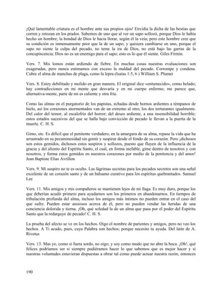 ¡Qué lamentable criatura es el hombre ante sus propios ojos! Envidia la dicha de las bestias que
corren y retozan en los prados. Sabemos de uno que al ver un sapo sollozó, porque Dios le había
hecho un hombre; la bondad de Dios le hacia llorar, según él la veía; pero este hombre cree que
su condición es inmensamente peor que la de un sapo, y quisiera cambiarse en uno, porque el
sapo no siente la culpa del pecado, no teme la ira de Dios, no está bajo las garras de la
concupiscencia; Dios no es un enemigo para el sapo; esto es lo que él siente. Giles Firmin.
Vers. 7. Mis lomos están ardiendo de fiebre. En muchas cosas nuestras evaluaciones son
exageradas, pero nunca estimamos con exceso la maldad del pecado. Corrompe y condena.
Cubre el alma de manchas de plaga, como la lepra (Isaías 1:5, 6 ) William S. Plumer
Vers. 8. Estoy debilitado y molido en gran manera. El original dice «entumecido», como helado;
hay contradicciones en mi mente que desvaría y en mi cuerpo enfermo; me parece que,
alternativa-mente, parte de mi es caliente y otra fría.
Como las almas en el purgatorio de los papistas, echadas desde hornos ardientes a témpanos de
hielo, así los corazones atormentados van de un extremo al otro, los dos torturantes igualmente.
Del calor del temor, al escalofrío del horror; del deseo ardiente, a una insensibilidad horrible;
estos estados sucesivos del que se halla bajo convicción de pecado le llevan a la puerta de la
muerte. C. H. S.
Gimo, etc. Es difícil que el penitente verdadero, en la amargura de su alma, repase la vida que ha
arrastrado en su pecaminosidad sin gemir y suspirar desde el fondo de su corazón. Pero ¡dichosos
son estos gemidos, dichosos estos suspiros y sollozos, puesto que fluyen de la influencia de la
gracia y del aliento del Espíritu Santo, el cual, en forma inefable, gime dentro de nosotros y con
nosotros, y forma estos gemidos en nuestros corazones por medio de la penitencia y del amor!
Jean Baptiste Elias Avrillon
Vers. 9. Mi suspiro no te es oculto. Las lágrimas secretas para los pecados secretos son una señal
excelente de un corazón santo y de un bálsamo curativo para los espíritus quebrantados. Samuel
Lee
Vers. 11. Mis amigos y mis compañeros se mantienen lejos de mi llaga. Es muy duro, porque los
que deberían acudir primero para ayudarnos son los primeros en abandonarnos. En tiempos de
tribulación profunda del alma, incluso los amigos más íntimos no pueden entrar en el caso del
que sufre. Pueden estar ansiosos acerca de él, pero no pueden vendar las heridas de una
conciencia dolorida y tierna. ¡Oh, qué soledad la de un alma que pasa por el poder del Espíritu
Santo que la redarguye de pecado! C. H. S.
La prueba del afecto se ve en los hechos. Oigo el nombre de parientes y amigos, pero no veo los
hechos. A Ti acudo, pues, cuya Palabra son hechos; porque necesito tu ayuda. Del latín de A.
Rivetus
Vers. 13. Mas yo, como si fuera sordo, no oigo; y soy como mudo que no abre la boca. ¡Oh!, qué
felices podríamos ser si siempre pudiéramos hacer lo que sabemos que es mejor hacer y si
nuestras voluntades estuvieran dispuestas a obrar tal como puede actuar nuestra razón; entonces
190
 