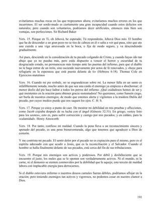 evitaríamos muchas rocas en las que tropezamos ahora; evitaríamos muchos errores en los que
incurrimos. El ser sordo-mudo es ciertamente una gran incapacidad cuando estos defectos son
naturales; pero cuando son voluntarios, podríamos decir artificiales, entonces más bien son
ventajas, son perfecciones. Sir Richard Baker
Vers. 15. Porque en Ti, oh Jehová, he esperado; Tú responderás, Jehová Dios mío. El hombre
que ha de descender a un gran pozo no se tira de cabeza en él o salta a ver qué pasa, sino que ata
una cuerda a una viga atravesada en la boca, o fija de modo seguro, y va descendiendo
gradualmente.
Así pues, desciende en la consideración de tu pecado colgando de Cristo, y cuando hayas ido tan
abajo que ya no puedas más, pero estás dispuesto a vencer el horror y oscuridad de tu
desgraciado estado, no permanezcas más tiempo ante las puertas del infierno, para que el diablo
no te haga entrar de un tirón, sino asciende nuevamente por actos de fe renovados, y «huye para
refugiarte en la esperanza que está puesta delante de ti» (Hebreos 6:18). Thomas Cole en
Ejercicios matutinos
Vers. 16. Cuando mi pie resbale, no se engrandezcan sobre mí. La menor falla en un santo es
infaliblemente notada; mucho antes de que sea una caída el enemigo ya empieza a abochornar; el
menor desliz del pie hace ladrar a todos los perros del infierno. ¡Qué cuidadosos hemos de ser y
qué insistentes en la oración para obtener gracia sustentadora! No queremos, como Sansón ciego,
ser burla de nuestros enemigos; de modo que estemos alerta y vigilemos a la traidora Dalila del
pecado, por cuyos medios puede que nos saquen los ojos. C. H. S.
Vers. 17. Porque yo estoy a punto de caer. De mostrar mi debilidad en mis pruebas y aflicciones,
como Jacob cojeaba después de su lucha con el ángel (Génesis 32:31). En griego, «estoy listo
para los azotes», esto es, para sufrir corrección y castigo por mis pecados; y en caldeo, para la
«calamidad». Henry Ainsworth
Vers. 18. Por tanto, confieso mi maldad. Cuando la pena lleva a un reconocimiento sincero y
apenado del pecado, es una pena bienaventurada, algo que tenemos que agradecer a Dios de
corazón.
Y me contrista mi pecado. El sentir dolor por el pecado no es expiación para el mismo, pero es el
espíritu adecuado con que acudir a Jesús, que es la reconciliación y el Salvador. Cuando el
hombre se halla finalmente delante de sus pecados, está cerca del fin de sus tribulaciones.
Vers. 19. Porque mis enemigos son activos y poderosos. Por débil y desfalleciente que se
encuentre el justo, los males que se le oponen son verdaderamente activos. Ni el mundo, ni la
carne, ni el demonio se sienten conmovidos por la debilidad que le aqueja; este terceto de maldad
labora con implacable energía para derrocarnos.
Si el diablo estuviera enfermo o nuestros deseos carnales fueran débiles, podríamos aflojar en la
oración; pero teniendo enemigos tan activos y vigorosos, no podemos cesar en nuestro clamor a
Dios.
191
 