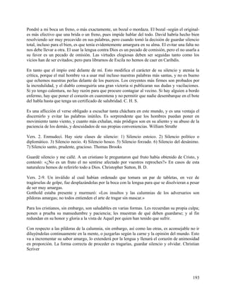 Pondré a mi boca un freno, o más exactamente, un bozal o mordaza. El bozal -según el original-
es más efectivo que una brida o un freno, pues impide hablar del todo. David habría hecho bien
resolviendo ser muy precavido en sus palabras, pero cuando tomó la decisión de guardar silencio
total, incluso para el bien, es que tenía evidentemente amargura en su alma. El evitar una falta no
nos debe llevar a otra. El usar la lengua contra Dios es un pecado de comisión, pero el no usarla a
su favor es un pecado de omisión. Las virtudes elogiosas deben ser seguidas tanto como los
vicios han de ser evitados; pero para librarnos de Escila no hemos de caer en Caribdis.
En tanto que el impío esté delante de mí. Esto modifica el carácter de su silencio y atenúa la
crítica, porque el mal hombre va a usar mal incluso nuestras palabras más santas, y no es bueno
que echemos nuestras perlas delante de los puercos. Los creyentes más firmes son probados por
la incredulidad, y el diablo conseguiría una gran victoria si publicaran sus dudas y vacilaciones.
Si yo tengo calentura, no hay razón para que procure contagiar al vecino. Si hay alguien a bordo
enfermo, hay que poner el corazón en cuarentena y no permitir que nadie desembarque en el bote
del habla hasta que tenga un certificado de salubridad. C. H. S.
Es una aflicción el verse obligado a escuchar tanta cháchara en este mundo, y es una ventaja el
discernirlo y evitar las palabras inútiles. Es sorprendente que los hombres puedan poner en
movimiento tanto viento, y cuanto más exhalan, más pródigos son en su aliento y su abuso de la
paciencia de los demás, y descuidados de sus propias conveniencias. William Struthr
Vers. 2. Enmudecí. Hay siete clases de silencio: 1) Silencio estoico. 2) Silencio político o
diplomático. 3) Silencio necio. 4) Silencio hosco. 5) Silencio forzado. 6) Silencio del desánimo.
7) Silencio santo, prudente, gracioso. Thomas Brooks
Guardé silencio y me callé. A un cristiano le preguntaron qué fruto había obtenido de Cristo, y
contestó: «¿No es un fruto el no sentirse afectado por vuestros reproches?» En casos de esta
naturaleza hemos de referirlo todo a Dios. Christopher Sutton, B. D.
Vers. 2-9. Un inválido al cual habían ordenado que tomara un par de tabletas, en vez de
tragárselas de golpe, fue desplazándolas por la boca con la lengua para que se disolvieran a pesar
de ser muy amargas.
Gotthold estaba presente y murmuró: «Los insultos y las calumnias de los adversarios son
píldoras amargas; no todos entienden el arte de tragar sin mascar.»
Para los cristianos, sin embargo, son saludables en varias formas. Les recuerdan su propia culpa;
ponen a prueba su mansedumbre y paciencia; les muestran de qué deben guardarse; y al fin
redundan en su honor y gloria a la vista de Aquel por quien han tenido que sufrir.
Con respecto a las píldoras de la calumnia, sin embargo, así como las otras, es aconsejable no ir
diluyéndolas continuamente en la mente, o juzgarlas según la carne y la opinión del mundo. Esto
va a incrementar su sabor amargo, lo extenderá por la lengua y llenará el corazón de animosidad
en proporción. La forma correcta de proceder es tragarías, guardar silencio y olvidar. Christian
Scriver
193
 