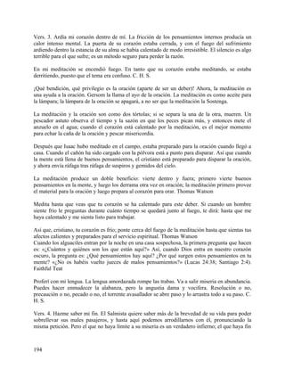 Vers. 3. Ardía mi corazón dentro de mí. La fricción de los pensamientos internos producía un
calor intenso mental. La puerta de su corazón estaba cerrada, y con el fuego del sufrimiento
ardiendo dentro la estancia de su alma se había calentado de modo irresistible. El silencio es algo
terrible para el que sufre; es un método seguro para perder la razón.
En mi meditación se encendió fuego. En tanto que su corazón estaba meditando, se estaba
derritiendo, puesto que el tema era confuso. C. H. S.
¡Qué bendición, qué privilegio es la oración (aparte de ser un deber)! Ahora, la meditación es
una ayuda a la oración. Gersom la llama el ayo de la oración. La meditación es como aceite para
la lámpara; la lámpara de la oración se apagará, a no ser que la meditación la Sostenga.
La meditación y la oración son como dos tórtolas; si se separa la una de la otra, mueren. Un
pescador astuto observa el tiempo y la sazón en que los peces pican más, y entonces mete el
anzuelo en el agua; cuando el corazón está calentado por la meditación, es el mejor momento
para echar la caña de la oración y pescar misericordia.
Después que Isaac hubo meditado en el campo, estaba preparado para la oración cuando llegó a
casa. Cuando el cañón ha sido cargado con la pólvora está a punto para disparar. Así que cuando
la mente está llena de buenos pensamientos, el cristiano está preparado para disparar la oración,
y ahora envía ráfaga tras ráfaga de suspiros y gemidos del cielo.
La meditación produce un doble beneficio: vierte dentro y fuera; primero vierte buenos
pensamientos en la mente, y luego los derrama otra vez en oración; la meditación primero provee
el material para la oración y luego prepara al corazón para orar. Thomas Watson
Medita hasta que veas que tu corazón se ha calentado para este deber. Si cuando un hombre
siente frío le preguntas durante cuánto tiempo se quedará junto al fuego, te dirá: hasta que me
haya calentado y me sienta listo para trabajar.
Así que, cristiano, tu corazón es frío; ponte cerca del fuego de la meditación hasta que sientas tus
afectos calientes y preparados para el servicio espiritual. Thomas Watson
Cuando los alguaciles entran por la noche en una casa sospechosa, la primera pregunta que hacen
es: «¿Cuántos y quiénes son los que están aquí?» Así, cuando Dios entra en nuestro corazón
oscuro, la pregunta es: ¿Qué pensamientos hay aquí? ¿Por qué surgen estos pensamientos en tu
mente? «¿No os habéis vuelto jueces de malos pensamientos?» (Lucas 24:38; Santiago 2:4).
Faithful Teat
Proferí con mi lengua. La lengua amordazada rompe las trabas. Va a salir miseria en abundancia.
Puedes hacer enmudecer la alabanza, pero la angustia dama y vocifera. Resolución o no,
precaución o no, pecado o no, el torrente avasallador se abre paso y lo arrastra todo a su paso. C.
H. S.
Vers. 4. Hazme saber mi fin. El Salmista quiere saber más de la brevedad de su vida para poder
sobrellevar sus males pasajeros, y hasta aquí podemos arrodillarnos con él, pronunciando la
misma petición. Pero el que no haya límite a su miseria es un verdadero infierno; el que haya fin
194
 