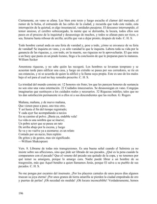 Ciertamente, en vano se afana. Lee bien este texto y luego escucha el clamor del mercado, el
rumor de la bolsa, el estruendo de las calles de la ciudad, y recuerda que todo este ruido, esta
interrupción de la quietud, es algo insustancial, vanidades pasajeras. El descanso interrumpido, el
temor ansioso, el cerebro sobrecargado, la mente que se derrumba, la locura, todos ellos son
pasos en el proceso de la inquietud y desasosiego de muchos, y todos se afanan para ser ricos, o
sea, llenarse hasta rebosar de arcilla; arcilla que van a dejar pronto, después de todo. C. H. S.
Todo hombre carnal anda en una feria de vanidad y, pese a todo, ¡cómo se envanece de su feria
de vanidad! Se inquieta en vano, y es sólo vanidad lo que le inquieta. Labora toda su vida por la
ganancia de las riquezas, y, con todo, en la muerte, sus riquezas no le aprovecharán. El que mira
a un buey que pasta en un prado lozano, llega a la conclusión de que le preparan para la matanza.
William Secker
Amontona riquezas, y no sabe quién las recogerá. Los hombres se levantan temprano y se
acuestan tarde para edificar una casa, y luego un extraño se pasea por sus corredores, se ríe en
sus estancias, y ni se acuerda de quien la edificó y la llama suya propia. Este es uno de los males
bajo el sol para el cual no hay remedio prescrito. C. H. S.
La trinidad del mundo consiste en: 12 honores sin fruto; los que les parecen honores de sustancia
no son sino una vana ostentación. 22 Cuidados innecesarios. Se desasosiegan en vano. Congojas
imaginarias que sustituyen a los cuidados reales y necesarios. 32 Riquezas inútiles; tales que no
les dan satisfacción permanente ni a ellos ni a sus descendientes que las reciben. G. Rogers
Mañana, mañana, y de nuevo mañana,
Que vienen paso a paso, uno tras otro,
Y así hasta el fin del tiempo registrado;
Y cada ayer fue acompañando a necios
En su camino al polvo. ¡Basta ya, endeble vela!
La vida es una sombra que se mueve;
Un pobre actor que se pasea un rato
De arriba abajo por la escena, y luego
Se va y no vuelve ya a asomarse; es un relato
Contado por un necio, bien repleto
De gritos y de gestos, mas sin significado.
—William Shakespeare
Vers. 8. Líbrame de todas mis transgresiones. Es una buena señal cuando el Salmista ya no
insiste sobre sus aflicciones, sino que pide ser librado de sus pecados. ¿Qué es la pena cuando la
comparamos con el pecado? Que el veneno del pecado sea quitado de la copa, y no tenemos por
qué temer su amargura, porque lo amargo cura. Nadie puede librar a un hombre de su
trasgresión, más que Aquel bendito a quien llamamos Jesús, porque El salva a su pueblo de sus
pecados. C. H. S.
No me pongas por escarnio del insensato. ¡Por los placeres carnales de unos pocos días algunos
truecan su joya eterna! ¡Por unos granos de tierra amarilla se pierden la ciudad empedrada de oro
y puertas de perlas! ¡Oh necedad sin medida! ¡Oh locura inconcebible! Verdaderamente, hemos
196
 