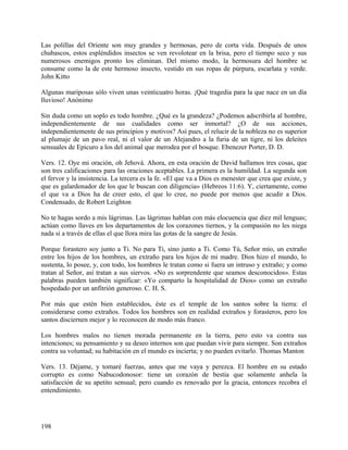 Las polillas del Oriente son muy grandes y hermosas, pero de corta vida. Después de unos
chubascos, estos espléndidos insectos se ven revolotear en la brisa, pero el tiempo seco y sus
numerosos enemigos pronto los eliminan. Del mismo modo, la hermosura del hombre se
consume como la de este hermoso insecto, vestido en sus ropas de púrpura, escarlata y verde.
John Kitto
Algunas mariposas sólo viven unas veinticuatro horas. ¡Qué tragedia para la que nace en un día
lluvioso! Anónimo
Sin duda como un soplo es todo hombre. ¿Qué es la grandeza? ¿Podemos adscribirla al hombre,
independientemente de sus cualidades como ser inmortal? ¿O de sus acciones,
independientemente de sus principios y motivos? Así pues, el relucir de la nobleza no es superior
al plumaje de un pavo real, ni el valor de un Alejandro a la furia de un tigre, ni los deleites
sensuales de Epicuro a los del animal que merodea por el bosque. Ebenezer Porter, D. D.
Vers. 12. Oye mi oración, oh Jehová. Ahora, en esta oración de David hallamos tres cosas, que
son tres calificaciones para las oraciones aceptables. La primera es la humildad. La segunda son
el fervor y la insistencia. La tercera es la fe. «El que va a Dios es menester que crea que existe, y
que es galardonador de los que le buscan con diligencia» (Hebreos 11:6). Y, ciertamente, como
el que va a Dios ha de creer esto, el que lo cree, no puede por menos que acudir a Dios.
Condensado, de Robert Leighton
No te hagas sordo a mis lágrimas. Las lágrimas hablan con más elocuencia que diez mil lenguas;
actúan como llaves en los departamentos de los corazones tiernos, y la compasión no les niega
nada si a través de ellas el que llora mira las gotas de la sangre de Jesús.
Porque forastero soy junto a Ti. No para Ti, sino junto a Ti. Como Tú, Señor mío, un extraño
entre los hijos de los hombres, un extraño para los hijos de mi madre. Dios hizo el mundo, lo
sustenta, lo posee, y, con todo, los hombres le tratan como si fuera un intruso y extraño; y como
tratan al Señor, así tratan a sus siervos. «No es sorprendente que seamos desconocidos». Estas
palabras pueden también significar: «Yo comparto la hospitalidad de Dios» como un extraño
hospedado por un anfitrión generoso. C. H. S.
Por más que estén bien establecidos, éste es el temple de los santos sobre la tierra: el
considerarse como extraños. Todos los hombres son en realidad extraños y forasteros, pero los
santos disciernen mejor y lo reconocen de modo más franco.
Los hombres malos no tienen morada permanente en la tierra, pero esto va contra sus
intenciones; su pensamiento y su deseo internos son que puedan vivir para siempre. Son extraños
contra su voluntad; su habitación en el mundo es incierta; y no pueden evitarlo. Thomas Manton
Vers. 13. Déjame, y tomaré fuerzas, antes que me vaya y perezca. El hombre en su estado
corrupto es como Nabucodonosor: tiene un corazón de bestia que solamente anhela la
satisfacción de su apetito sensual; pero cuando es renovado por la gracia, entonces recobra el
entendimiento.
198
 