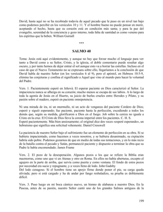 David, hasta aquí no se ha recobrado todavía de aquel pecado que le puso en un nivel tan bajo
como podemos percibir en los versículos 10 y 11. Y el hombre bueno no puede pensar en morir,
aceptando el hecho, hasta que su corazón está en condición más santa; y para la paz del
evangelio, serenidad de la conciencia y gozo interno, toda falta de santidad es como veneno para
los espíritus que la beben. William Gurnall
***
SALMO 40
Tema: Jesús está aquí evidentemente, y aunque no hay que forzar mucho el lenguaje para ver
tanto a David como a su Señor, Cristo, y la iglesia, el doble comentario puede resultar algo
oscuro, y por tanto hemos de dejar entrar el sol aunque esto va a borrar las estrellas. Incluso en el
caso de que el Nuevo Testamento no se expresara sobre ello, llegaríamos a la conclusión de que
David habla de nuestro Señor (en los versículos 6 al 9), pero el apóstol, en Hebreos 10:5-9,
elimina las conjeturas y confina el significado a Aquel que vino al mundo para hacer la voluntad
del Padre.
Vers. 1. Pacientemente esperé en Jehová. El esperar paciente en Dios caracterizó al Señor. La
impaciencia nunca se alberga en su corazón; mucho menos se escapa de sus labios. A lo largo de
toda la agonía de Jesús en el Huerto, su juicio de burlas crueles entre Herodes y Pilato, y su
pasión sobre el madero, esperó en paciente omnipotencia.
Ni una mirada de ira, ni un murmullo, ni un acto de venganza del paciente Cordero de Dios;
esperó y siguió esperando; fue paciente, paciente hasta la perfección, excediendo a todos los
demás que, según su medida, glorificaron a Dios en el fuego. Job sobre la ceniza no iguala a
Cristo en la cruz. El Cristo de Dios lleva la corona imperial entre los pacientes. C. H. S.
Esperé pacientemente. Más bien ansiosamente; el original dice dos veces «esperé esperando», un
hebraísmo que significa una solicitud vehemente. Daniel Cresswell
La paciencia de nuestro Señor bajo el sufrimiento fue un elemento de perfección en su obra. Si se
hubiera impacientado, como hacemos a veces nosotros, y se hubiera desanimado, su expiación
habría sido pobre. Podemos gozarnos de que en medio de todas sus tentaciones, y en lo más recio
de la batalla contra el pecado y Satán, permaneció paciente y dispuesto a terminar la obra que su
Padre le había encomendado. James Frame
Vers. 2. El pozo de la desesperación. Algunos pozos a los que se refiere la Biblia eran
mazmorras, como uno que vi en Atenas y otro en Roma. En ellos no había aberturas, excepto el
agujero en la parte de arriba, que servía como puerta y como ventana. El fondo de estos pozos
por necesidad era sucio y repugnante, y a veces lleno de lodo. John Gadsby
Del lodo cenagoso. Si el hombre tiene un apoyo firme donde poner el pie, su carga queda
aliviada; pero si está cargado y ha de andar por fango resbaladizo, su prueba es doblemente
difícil.
Vers. 3. Puso luego en mi boca cántico nuevo, un himno de alabanza a nuestro Dios. En la
Pascua, antes de su pasión, nuestro Señor cantó uno de los grandes Salmos antiguos de la
199
 