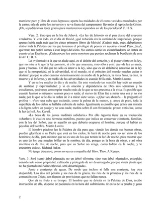 mantiene puro y libre de estos leprosos; aparta las maldades de él como vestidos manchados por
la carne; sale de entre los perversos y se va fuera del campamento llevando el reproche de Cristo.
¡Oh, si pudiéramos tener gracia para mantenernos separados así de los pecadores! C. H. S.
Vers. 2. Sino que en la ley de Jehová. «La ley de Jehová» es el pan diario del creyente
verdadero. Y, con todo, en el día de David, ¡qué reducida era la cantidad de inspiración, porque
apenas había nada más que los cinco primeros libros de Moisés! ¡Cuánto más, pues, deberíamos
alabar toda la Palabra escrita que tenemos el privilegio de poseer en nuestras casas! Pero, ¡hay!,
qué trato tan pobre damos a este ángel del cielo. No somos como los escudriñadores de Berea en
cuanto a las Escrituras. ¡Cuán pocos hay entre nosotros que pueden reclamar la bendición de este
texto! C. H. S.
La «voluntad» a la que se alude aquí, es el deleite del corazón, y el placer cierto en la ley,
que no mira a lo que la ley promete, ni a lo que amenaza, sino sólo a esto: que «la ley es santa,
justa y buena». De ahí que no sólo es amor a la ley, sino que es un deleitarse amoroso en la ley
que ni la prosperidad, ni la adversidad, ni el mundo, ni el príncipe del mundo pueden quitar o
destruir; porque se abre camino victoriosamente en medio de la pobreza, la mala fama, la cruz, la
muerte y el infierno, y en medio de las adversidades es cuando brilla más. Martín Lutero.
Y en su ley medita de día y de noche. En este versículo tan sencillo hay todo un mundo
de santidad y espiritualidad; y si en oración y dependencia de Dios nos sentamos y lo
estudiamos, podremos contemplar mucho más de lo que se nos presenta a la vista. Es posible que
cuando leamos o miremos veamos poco o nada; el siervo de Elías fue a mirar una vez y no vio
nada; por lo que se le dio la orden de ir a mirar siete veces. «¿Qué ves ahora?» – le preguntó el
profeta –. «Veo una nube que asciende, como la palma de la mano», y, antes de poco, toda la
superficie de los cielos se hallaba cubierta de nubes. Igualmente es posible que eches una mirada
a la ligera sobre un pasaje y no veas nada; medita sobre él con frecuencia; pronto verás luz, como
la luz del sol. Jos. Carvil.
«La boca de los justos meditará sabiduría.» Por ello Agustín tiene en su traducción
«charlar»; lo cual es una hermosa metáfora, puesto que indica un conversar constante, familiar,
con la ley del Señor, que es aquello en que debería ocuparse el hombre, porque el hablar es
peculiar del hombre. Martin Lutero
El hombre piadoso lee la Palabra de día para que, viendo los demás sus buenas obras,
puedan glorificar a su Padre que está en los cielos; lo hará de noche para no ser visto de los
hombres; de día, para mostrar que no es uno de los que temen la luz; de noche, para mostrar que
es uno de los que pueden brillar en la sombra; de día, porque es la hora de obrar, y así obra
mientras es de día; de noche, para que su Señor no venga, como ladrón en la noche, y le
encuentre ocioso. Richard Baker.
No tengo descanso, como no sea en compañía del libro. Thos. A Kemps.
Vers. 3. Será como árbol plantado; no un árbol silvestre, sino «un árbol plantado», escogido,
considerado como propiedad, cultivado y protegido de ser desarraigado, porque «toda planta que
no ha plantado mi Padre celestial, será desarraigada».
Junto a corrientes de aguas. De modo que incluso si falla una corriente, hay otra
disponible. Los ríos del perdón y los ríos de la gracia, los ríos de la promesa y los ríos de la
comunión con Cristo, son fuentes de provisiones que no fallan nunca.
Que da su fruto a su tiempo. El hombre que se deleita en la Palabra de Dios, recibe
instrucción de ella, dispone de paciencia en la hora del sufrimiento, fe en la de la prueba y gozo
2
 