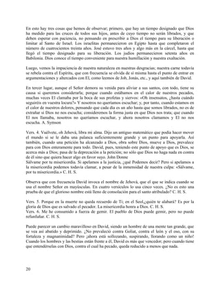 En esto hay tres cosas que hemos de observar; primero, que hay un tiempo designado que Dios
ha medido para las cruces de todos sus hijos, antes de cuyo tiempo no serán librados, y que
deben esperar con paciencia, no pensando en prescribir a Dios el tiempo para su liberación o
limitar al Santo de Israel. Los israelitas permanecieron en Egipto hasta que completaron el
número de cuatrocientos treinta años. José estuvo tres años y algo más en la cárcel, hasta que
llegó el tiempo designado para su liberación. Los judíos permanecieron setenta años en
Babilonia. Dios conoce el tiempo conveniente para nuestra humillación y nuestra exaltación.
Luego, vemos la impaciencia de nuestra naturaleza en nuestras desgracias; nuestra carne todavía
se rebela contra el Espíritu, que con frecuencia se olvida de sí misma hasta el punto de entrar en
argumentaciones y altercados con El, como leemos de Job, Jonás, etc., y aquí también de David.
En tercer lugar, aunque el Señor demora su venida para aliviar a sus santos, con todo, tiene su
causa si queremos considerarla; porque cuando estábamos en el calor de nuestros pecados,
muchas veces El clamaba por la boca de sus profetas y siervos: «Oh insensatos, ¿hasta cuándo
seguiréis en vuestra locura?» Y nosotros no queríamos escuchar; y, por tanto, cuando estamos en
el calor de nuestros dolores, pensando que cada día es un año hasta que somos librados, no es de
extrañar si Dios no nos escucha; consideremos la forma justa en que Dios nos trata; que cuando
El nos llamaba, nosotros no queríamos escuchar, y ahora nosotros clamamos y El no nos
escucha. A. Symson
Vers. 4. Vuélvete, oh Jehová, libra mi alma. Dijo un antiguo matemático que podía hacer mover
el mundo si se le daba una palanca suficientemente grande y un punto para apoyarla. Así
también, cuando una petición ha alcanzado a Dios, obra sobre Dios, mueve a Dios, prevalece
para con Dios enteramente para todo. David, pues, teniendo este punto de apoyo que es Dios, se
acerca más a Dios; pasa de la deprecación a la petición; no sólo que Dios no haga nada en contra
de él sino que quiera hacer algo en favor suyo. John Donne
Sálvame por tu misericordia. Si apelamos a la justicia, ¿qué Podemos decir? Pero si apelamos a
la misericordia podemos todavía clamar, a pesar de la inmensidad de nuestra culpa: «Sálvame,
por tu misericordia.» C. H. S.
Observa que con frecuencia David invoca el nombre de Jehová, que el que se indica cuando se
usa el nombre Señor en mayúsculas. En cuatro versículos lo usa cinco veces. ¿No es esto una
prueba de que el glorioso nombre está lleno de consolación para el santo atribulado? C. H. S.
Vers. 5. Porque en la muerte no queda recuerdo de Ti; en el Seol,¿quién te alabará? Es por la
gloria de Dios que es salvado el pecador. La misericordia honra a Dios. C. H. S.
Vers. 6. Me he consumido a fuerza de gemir. El pueblo de Dios puede gemir, pero no puede
refunfuñar. C. H. S.
Puede parecer un cambio maravilloso en David, siendo un hombre de una mente tan grande, que
se vea así abatido y deprimido. ¿No prevaleció contra Goliat, contra el león y el oso, con su
fortaleza y magnanimidad? Pero ¡ahora está sollozando, suspirando, llorando como un niño!
Cuando los hombres y las bestias están frente a él, David es más que vencedor; pero cuando tiene
que entendérselas con Dios, contra el cual ha pecado, queda reducido a menos que nada.
20
 