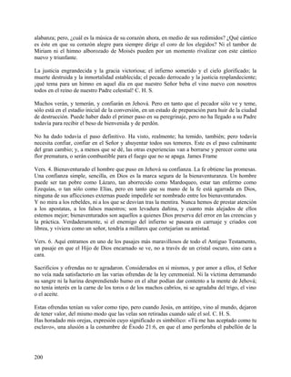 alabanza; pero, ¿cuál es la música de su corazón ahora, en medio de sus redimidos? ¿Qué cántico
es éste en que su corazón alegre para siempre dirige el coro de los elegidos? Ni el tambor de
Miriam ni el himno alborozado de Moisés pueden por un momento rivalizar con este cántico
nuevo y triunfante.
La justicia engrandecida y la gracia victoriosa; el infierno sometido y el cielo glorificado; la
muerte destruida y la inmortalidad establecida; el pecado derrocado y la justicia resplandeciente;
¡qué tema para un himno en aquel día en que nuestro Señor beba el vino nuevo con nosotros
todos en el reino de nuestro Padre celestial! C. H. S.
Muchos verán, y temerán, y confiarán en Jehová. Pero en tanto que el pecador sólo ve y teme,
sólo está en el estadio inicial de la conversión, en un estado de preparación para huir de la ciudad
de destrucción. Puede haber dado el primer paso en su peregrinaje, pero no ha llegado a su Padre
todavía para recibir el beso de bienvenida y de perdón.
No ha dado todavía el paso definitivo. Ha visto, realmente; ha temido, también; pero todavía
necesita confiar, confiar en el Señor y ahuyentar todos sus temores. Este es el paso culminante
del gran cambio; y, a menos que se dé, las otras experiencias van a borrarse y perecer como una
flor prematura, o serán combustible para el fuego que no se apaga. James Frame
Vers. 4. Bienaventurado el hombre que puso en Jehová su confianza. La fe obtiene las promesas.
Una confianza simple, sencilla, en Dios es la marca segura de la bienaventuranza. Un hombre
puede ser tan pobre como Lázaro, tan aborrecido como Mardoqueo, estar tan enfermo como
Ezequías, o tan sólo como Elías, pero en tanto que su mano de la fe está agarrada en Dios,
ninguna de sus aflicciones externas puede impedirle ser nombrado entre los bienaventurados.
Y no mira a los rebeldes, ni a los que se desvían tras la mentira. Nunca hemos de prestar atención
a los apostatas, a los falsos maestros; son levadura dañina, y cuanto más alejados de ellos
estemos mejor; bienaventurados son aquellos a quienes Dios preserva del error en las creencias y
la práctica. Verdaderamente, si el enemigo del infierno se paseara en carruaje y criados con
librea, y viviera como un señor, tendría a millares que cortejarían su amistad.
Vers. 6. Aquí entramos en uno de los pasajes más maravillosos de todo el Antiguo Testamento,
un pasaje en que el Hijo de Dios encarnado se ve, no a través de un cristal oscuro, sino cara a
cara.
Sacrificios y ofrendas no te agradaron. Considerados en sí mismos, y por amor a ellos, el Señor
no veía nada satisfactorio en las varias ofrendas de la ley ceremonial. Ni la víctima derramando
su sangre ni la harina desprendiendo humo en el altar podían dar contento a la mente de Jehová;
no tenía interés en la carne de los toros o de los machos cabríos, ni se agradaba del trigo, el vino
o el aceite.
Estas ofrendas tenían su valor como tipo, pero cuando Jesús, en antitipo, vino al mundo, dejaron
de tener valor, del mismo modo que las velas son retiradas cuando sale el sol. C. H. S.
Has horadado mis orejas, expresión cuyo significado es simbólico: «Tú me has aceptado como tu
esclavo», una alusión a la costumbre de Éxodo 21:6, en que el amo perforaba el pabellón de la
200
 