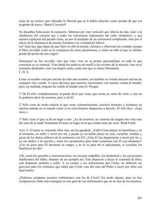 oreja de un esclavo que rehusaba la libertad que se le había ofrecido, como prueba de que era
aceptado de nuevo. Daniel Cresswell
No deseabas holocausto ni expiación. Sabemos por este versículo que Jehová da más valor a la
obediencia del corazón que a todas las ceremonias imponentes del culto ritualístico; y que
nuestra expiación del pecado viene, no por el resultado de un ceremonial complicado, sino por el
efecto de la obediencia de nuestro Sustituto a la voluntad de Jehová.
rra! Aquí hay algo digno de que fijéis en ello la mirada. ¡Sentaos y observad con cuidado, porque
el Dios invisible viene en la semejanza de carne pecaminosa, y como un niño el que es infinito
pende del pecho de una virgen!
Emmanuel no fue enviado, sino que vino; vino en su propia personalidad, en todo lo que
constituía su yo esencial. Vino desde los palacios de marfil a los recintos de la miseria; vino en el
momento destinado; vino con alegría santa, como uno que se ofrece libremente.
C. H. S.
Como su nombre está por encima de todo otro nombre, así también su venida está por encima de
cualquier otra venida. A veces decimos que nuestros nacimientos son nuestra venida al mundo;
pero, en realidad, ninguno ha venido al mundo sino El. Porque:
1º De El sólo, verdaderamente, se puede decir que viene, que existe ya, antes de venir; y esto no
lo podemos decir de nosotros, pero sí de El.
2º Sólo viene de modo estricto el que viene voluntariamente; nosotros lloramos y luchamos en
nuestra entrada en el mundo como si no estuviéramos dispuestos a hacerlo. El sólo dice: «Aquí
estoy.»
3º Sólo viene el que va de un lugar a otro. ¡Ay de nosotros, no venimos de ningún otro sitio sino
del seno de la nada! Solamente El tenía un lugar en el que estaba antes de venir. Mark Frank
Vers. 8. El hacer tu voluntad, Dios mío, me ha agradado. ¿Falló Cristo placer en humillarse y en
el tormento, en sufrir y morir por mí, y puedo yo no hallar placer en orar, escuchar, meditar y
gozar de los dulces deberes de la comunión con El? ¿Vino El tan alegremente a morir por mí, y
yo me dedico a la oración y tomo los sacramentos para tener comunión con El con desánimo?
¿Fue un gozo para Él derramar su sangre, y no lo es para mí el aplicármela, el cosechar los
beneficios de ella?
¡Oh, cesen los gemidos y murmuraciones, las excusas culpables, los desánimos y las ejecuciones
indiferentes del deber, después de un ejemplo así! Está dispuesto a hacer la voluntad de Dios;
está dispuesto también a sufrir. Y en cuanto a los sufrimientos por Cristo, no deberían ser
gravosos para los cristianos que saben que Cristo vino del seno del Padre a morir por ellos con
buen ánimo.
¿Podemos comparar nuestros sufrimientos con los de Cristo? En modo alguno, pues no hay
comparación; hubo más amargura en una gota de sus sufrimientos que en un mar de los nuestros.
201
 