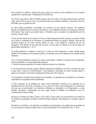Para concluir: tu deleite y disposición para seguir los caminos de la obediencia, son la misma
medida de tu santificación. Condensado de John Flavel
Fue Jesús el que hizo la obra. El Padre la quiso, pero no la hizo. Fue Jesús quien la hizo, quien la
trajo, quien la llevó tras el velo y la presentó como una ofrenda aceptable y meritoria a los pies
del Padre, que se agradó de ella.
La obra estaba terminada; consumada. No tenemos ya que hacerla nosotros. No podemos
hacerla. No podemos hacer lo que ya está hecho; y no podríamos hacerla, caso de que no hubiera
sido hecha. Hay mucho que puede hacer el hombre, pero no puede ser propiciación por los
pecados. James Frame
Tu ley está en medio de mi corazón. Cristo no rindió devoción formal, externa; su corazón estaba
en su obra, la santidad era su elemento, la voluntad del Padre su comida y bebida. Cada uno de
nosotros hemos de ser como nuestro Señor en esto, o nos faltará la evidencia de ser sus
discípulos. Allí donde no hay obra del corazón, no hay place ni deleite en la ley de Dios, no
puede haber aceptación. C. H. S.
Él estaba dispuesto a sangrar y morir por ti como tú estás dispuesto a comer cuando tienes
hambre. Él se deleita en ser azotado, herido y crucificado como tú te deleitas en la comida. David
Clarkson
Vers. 9. He proclamado tu justicia. Es Jesús el que habla, y habla de sí mismo como predicador.
Era un predicador, y un gran predicador además.
1. Poseía elocuencia genuina. Su mente tocaba la mente de sus Oyentes.
2. Su conocimiento era muy grande. Muchos dominan las palabras y las usan con destreza, pero
lo que dicen «carece de conocimiento». Van hablando, intentando al mismo tiempo pensar y
guiar a sus oyentes a un terreno inexplorado incluso por ellos mismos.
3. Era grande en bondad. Hay grandeza en la bondad, y la grandeza de la bondad es un elemento
importante en la grandeza de un predicador.
4. Otro elemento de la grandeza de Jesús como predicador consistía en la grandeza de su
dignidad esencial. Era Dios y hombre a la vez. Esto era Cristo como predicador. Es verdad que
era mas que un predicador: era también un Modelo, un Sacerdote y un Propiciador; y como
modelo, sacerdote y propiciador no tiene igual. Nunca ha habido un predicador como Él.
Condensado de James Frame
He aquí, no refrené mis labios, Jehová, Tú lo sabes. Ni por amor a la conveniencia ni al temor de
los hombres se quedaron cerrados los labios del gran Maestro. Sus palabras no variaban según la
sazón.
El pobre le escuchaba, y los príncipes escuchaban sus reprensiones; los publícanos se gozaban en
El, los fariseos se sentían irritados, pero a todos proclamaba El la verdad del cielo. C. H. S.
202
 