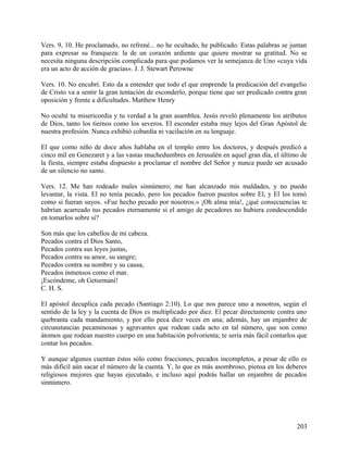 Vers. 9, 10. He proclamado, no refrené... no he ocultado, he publicado. Estas palabras se juntan
para expresar su franqueza: la de un corazón ardiente que quiere mostrar su gratitud. No se
necesita ninguna descripción complicada para que podamos ver la semejanza de Uno «cuya vida
era un acto de acción de gracias». J. J. Stewart Perowne
Vers. 10. No encubrí. Esto da a entender que todo el que emprende la predicación del evangelio
de Cristo va a sentir la gran tentación de esconderlo, porque tiene que ser predicado contra gran
oposición y frente a dificultades. Matthew Henry
No oculté tu misericordia y tu verdad a la gran asamblea. Jesús reveló plenamente los atributos
de Dios, tanto los tiernos como los severos. El esconder estaba muy lejos del Gran Apóstol de
nuestra profesión. Nunca exhibió cobardía ni vacilación en su lenguaje.
El que como niño de doce años hablaba en el templo entre los doctores, y después predicó a
cinco mil en Genezaret y a las vastas muchedumbres en Jerusalén en aquel gran día, el último de
la fiesta, siempre estaba dispuesto a proclamar el nombre del Señor y nunca puede ser acusado
de un silencio no santo.
Vers. 12. Me han rodeado males sinnúmero; me han alcanzado mis maldades, y no puedo
levantar, la vista. El no tenía pecado, pero los pecados fueron puestos sobre El, y El los tomó
como si fueran suyos. «Fue hecho pecado por nosotros.» ¡Oh alma mía!, ¿qué consecuencias te
habrían acarreado tus pecados eternamente si el amigo de pecadores no hubiera condescendido
en tomarlos sobre sí?
Son más que los cabellos de mi cabeza.
Pecados contra el Dios Santo,
Pecados contra sus leyes justas,
Pecados contra su amor, su sangre;
Pecados contra su nombre y su causa,
Pecados inmensos como el mar.
¡Escóndeme, oh Getsemaní!
C. H. S.
El apóstol decuplica cada pecado (Santiago 2:10). Lo que nos parece uno a nosotros, según el
sentido de la ley y la cuenta de Dios es multiplicado por diez. El pecar directamente contra uno
quebranta cada mandamiento, y por ello peca diez veces en una; además, hay un enjambre de
circunstancias pecaminosas y agravantes que rodean cada acto en tal número, que son como
átomos que rodean nuestro cuerpo en una habitación polvorienta; te sería más fácil contarlos que
contar los pecados.
Y aunque algunos cuentan éstos sólo como fracciones, pecados incompletos, a pesar de ello es
más difícil aún sacar el número de la cuenta. Y, lo que es más asombroso, piensa en los deberes
religiosos mejores que hayas ejecutado, e incluso aquí podrás hallar un enjambre de pecados
sinnúmero.
203
 