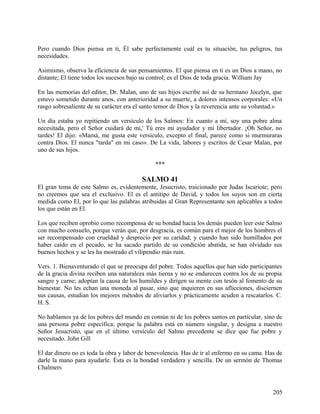 Pero cuando Dios piensa en ti, Él sabe perfectamente cuál es tu situación, tus peligros, tus
necesidades.
Asimismo, observa la eficiencia de sus pensamientos. El que piensa en ti es un Dios a mano, no
distante; El tiene todos los sucesos bajo su control; es el Dios de toda gracia. William Jay
En las memorias del editor, Dr. Malan, uno de sus hijos escribe así de su hermano Jocelyn, que
estuvo sometido durante anos, con anterioridad a su muerte, a dolores intensos corporales: «Un
rasgo sobresaliente de su carácter era el santo temor de Dios y la reverencia ante su voluntad.»
Un día estaba yo repitiendo un versículo de los Salmos: En cuanto a mí, soy una pobre alma
necesitada, pero el Señor cuidará de mí,' Tú eres mi ayudador y mi libertador. ¡Oh Señor, no
tardes! El dijo: «Mamá, me gusta este versículo, excepto el final, parece como si murmuraras
contra Dios. El nunca "tarda" en mi caso». De La vida, labores y escritos de Cesar Malan, por
uno de sus hijos.
***
SALMO 41
El gran tema de este Salmo es, evidentemente, Jesucristo, traicionado por Judas Iscariote; pero
no creemos que sea el exclusivo. El es el antitipo de David, y todos los suyos son en cierta
medida como El, por lo que las palabras atribuidas al Gran Representante son aplicables a todos
los que están en El.
Los que reciben oprobio como recompensa de su bondad hacia los demás pueden leer este Salmo
con mucho consuelo, porque verán que, por desgracia, es común para el mejor de los hombres el
ser recompensado con crueldad y desprecio por su caridad; y cuando han sido humillados por
haber caído en el pecado, se ha sacado partido de su condición abatida, se han olvidado sus
buenos hechos y se les ha mostrado el vilipendio más ruin.
Vers. 1. Bienaventurado el que se preocupa del pobre. Todos aquellos que han sido participantes
de la gracia divina reciben una naturaleza más tierna y no se endurecen contra los de su propia
sangre y carne; adoptan la causa de los humildes y dirigen su mente con tesón al fomento de su
bienestar. No les echan una moneda al pasar, sino que inquieren en sus aflicciones, disciernen
sus causas, estudian los mejores métodos de aliviarlos y prácticamente acuden a rescatarlos. C.
H. S.
No hablamos ya de los pobres del mundo en común ni de los pobres santos en particular, sino de
una persona pobre específica; porque la palabra está en número singular, y designa a nuestro
Señor Jesucristo, que en el último versículo del Salmo precedente se dice que fue pobre y
necesitado. John Gill
El dar dinero no es toda la obra y labor de benevolencia. Has de ir al enfermo en su cama. Has de
darle la mano para ayudarle. Ésta es la bondad verdadera y sencilla. De un sermón de Thomas
Chalmers
205
 