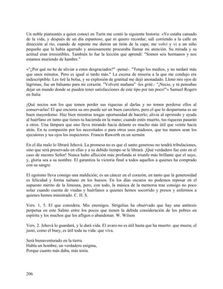 Un noble piamontés a quien conocí en Turín me contó la siguiente historia: «Yo estaba cansado
de la vida, y después de un día espantoso, que ni quiero recordar, salí corriendo a la calle en
dirección al río, cuando de repente me dieron un tirón de la capa; me volví y vi a un niño
pequeño que la había agarrado y ansiosamente procuraba llamar mi atención. Su mirada y su
actitud eran irresistibles. También lo fue la lección que aprendí: "Somos seis hermanos y nos
estamos muriendo de hambre."
»"¿Por qué no he de aliviar a estos desgraciados?" -pensé-. "Tengo los medios, y no tardaré más
que unos minutos. Pero es igual si tardo más." La escena de miseria a la que me condujo era
indescriptible. Les tiré la bolsa, y su explosión de gratitud me dejó anonadado. Llenó mis ojos de
lágrimas, fue un bálsamo para mi corazón. "Volveré mañana" -les grité.- "¡Necio, y tú pensabas
dejar un mundo donde se pueden tener satisfacciones de este tipo por tan poco!"» Samuel Rogers
en Italia
¡Qué necios son los que temen perder sus riquezas al darlas y no temen perderse ellos al
conservarlas! El que encierra su oro puede ser un buen carcelero, pero el que lo desparrama es un
buen mayordomo. Haz bien mientras tengas oportunidad de hacerlo; alivia al oprimido y ayuda
al huérfano en tanto que tienes tu hacienda en la mano; cuando estés muerto, tus riquezas pasarán
a otros. Una lámpara que uno lleva mirando hacia delante es mucho más útil que veinte hacia
atrás. En tu compasión por los necesitados o para otros usos piadosos, que tus manos sean los
ejecutores y tus ojos los inspectores. Francis Raworth en un sermón
En el día malo lo librará Jehová. La promesa no es que el santo generoso no tendrá tribulaciones,
sino que será preservado en ellas y a su debido tiempo se le librará. ¡Qué verdadero fue esto en el
caso de nuestro Señor! Nunca hubo aflicción más profunda ni triunfo más brillante que el suyo,
y, gloria sea a su nombre. El garantiza la victoria final a todos aquellos a quienes ha comprado
con su sangre.
El egoísmo lleva consigo una maldición; es un cáncer en el corazón, en tanto que la generosidad
es felicidad y forma tuétano en los huesos. En los días oscuros no podemos reposar en el
supuesto mérito de la limosna, pero, con todo, la música de la memoria trae consigo no poco
solaz cuando cuenta de viudas y huérfanos a quienes hemos socorrido y presos y enfermos a
quienes hemos ministrado. C. H. S.
Vers. 1, 5. El que considera. Mis enemigos. Strigelius ha observado que hay una antítesis
perpetua en este Salmo entre los pocos que tienen la debida consideración de los pobres en
espíritu y los muchos que los afligen o abandonan. W. Wilson
Vers. 2. Jehová lo guardará, y le dará vida. El avaro no es útil hasta que ha muerto: que muera; el
justo, como el buey, es útil toda su vida: que viva.
Será bienaventurado en la tierra.
Habla un hombre, un verdadero enigma,
Porque cuanto más daba, más tenía.
206
 