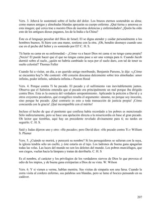 Vers. 3. Jehová lo sustentará sobre el lecho del dolor. Los brazos eternos sostendrán su alma;
como manos amigas y almohadas blandas apoyarán su cuerpo enfermo. ¡Qué tierna y amorosa es
esta imagen; qué cerca trae a nuestro Dios de nuestras dolencias y enfermedades! ¿Quién ha oído
esto de los antiguos dioses paganos, los de la India o la China?
Éste es el lenguaje peculiar del Dios de Israel; El se digna atender y cuidar personalmente a los
hombres buenos. Si hiere con una mano, sostiene con la otra. ¡Oh, bendito desmayo cuando uno
cae en el pecho del Señor y es sostenido por El! C. H. S.
Tú harás su cama en su enfermedad.~ ¿Cómo va a hacer Dios mi cama si no tengo cama propia?
¡Necio! El puede hacer que el que no tengas cama pase a ser una ventaja para ti. Cuando Jacob
durmió sobre el suelo, ¿quién no habría cambiado la suya por el suelo duro, con tal de tener su
sueño celestial? Thomas Fuller
Cuando fui a visitar, un día, a un querido amigo moribundo, Benjamín Parsons, le dije: «¿Cómo
se encuentra hoy?» Me contestó: «Mi corazón descansa dulcemente sobre tres almohadas: amor
infinito, poder infinito, sabiduría infinita.» Paxton Hood
Vers. 4. Porque contra Ti he pecado. El pecado y el sufrimiento van inevitablemente juntos.
Observa que el Salmista entendía que el pecado era principalmente un mal porque iba dirigido
contra Dios. Esta es la esencia del verdadero arrepentimiento. Aplicando la petición a David y a
otros creyentes pecadores, qué evangélico resulta el argumento: sáname, no porque soy inocente,
sino porque he pecado. ¡Qué contrario es esto a toda transacción de justicia propia! ¡Cómo
concuerda con la gracia! ¡Qué incompatible con el mérito!
Incluso el hecho de que el penitente que confiesa había recordado a los pobres es mencionado
Sólo indirectamente, pero se hace una apelación directa a la misericordia en base al gran pecado.
Oh lector que tiemblas, aquí hay un precedente revelado divinamente para ti; no tardes en
seguirlo. C. H. S.
Saúl y Judas dijeron uno y otro: «He pecado»; pero David dice: «He pecado contra Ti.» William
S. Plumer
Vers. 5. ¿Cuándo se morirá, y perecerá su nombre? Si los perseguidores se salieran con la suya,
la iglesia tendría sólo un cuello, y éste estaría en el tajo. Los ladrones de buena gana apagarían
todas las velas. Las luces del mundo no son los deleites del mundo. Los pobres murciélagos, que
son ciegos, vuelan hacia la lámpara y tratan de derribarla. C. H. S
Es el nombre, el carácter y los privilegios de los verdaderos siervos de Dios lo que provoca el
odio de los impíos, y de buena gana extirparían a Dios de su vista. W. Wilson
Vers. 6. Y si vienen a verme, hablan mentira. Sus visitas de simpatía son una farsa. Cuando la
zorra visita al cordero enfermo, sus palabras son blandas, pero se lame el hocico pensando en su
cadáver.
207
 