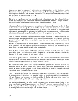 Su corazón, repleto de iniquidad. A cada cual lo suyo. El pájaro hace su nido de plumas. De las
flores más dulces el químico puede destilar veneno, y de los actos y palabras más puras la
malicia puede hallar base para informes calumniosos. Es maravilloso comprobar cómo el odio
teje su telaraña sin material alguno. C. H. S.
Recuerdo un pequeño apólogo que cuenta Bromiard: «Un pajarero, una fría mañana, habiendo
cazado muchos pajaros que había estado esperando mucho tiempo, empezó a recoger sus redes,
cortando la cabeza a los pájaros y poniéndolos en el suelo unos junto a otros.
»Desde un arbusto, un tordo vio que por sus mejillas resbalaban unas lágrimas, debidas sin duda
al frío extremo reinante, y dijo a su madre que el hombre era compasivo, pues lloraba
amargamente por la calamidad cometida contra los pájaros. Pero la madre le dijo que juzgara
más bien por la actividad de su mano que por la del ojo; y si sus manos obraban a traición, nunca
admitiera amistad con él aunque hablara bien y llorara de compasión.» Jeremy Taylor
Vers. 7. Reunidos murmuran contra mí todos los que me aborrecen. El espía se reúne con sus
compañeros y se ponen a hablar en voz baja. ¿Por qué no hablar en voz alta? ¿Tenían miedo del
guerrero enfermo? ¿O bien sus designios eran tan aleves que debían esconderlos al
mencionarlos?
Observa la unanimidad de los inicuos: todos. ¡Qué fácilmente se unen los perros para salir a
cazar al ciervo! Ojalá que nosotros estuviéramos unidos en la santa labor sólo la mitad de lo que
están ellos, y nuestra prudencia fuera la mitad de su astucia.
Vers. 9. Hasta mi amigo íntimo. «El hombre de mi paz», según el original, con el cual no tenía
diferencias, con el cual estaba unido, que era antes su paz y su consuelo. Este era Ahitofel, que
fue para David lo que Iscariote fue para nuestro Señor.
Judas era un apóstol admitido a la intimidad del Gran Maestro, al corriente de su pensamiento
secreto, como si dijéramos, permitiéndosele leer el mismo corazón de Jesús. El beso del traidor
hirió el corazón del Señor como el clavo hirió su mano. C. H. S.
Los sufrimientos de la iglesia, como los de su Redentor, generalmente empiezan en casa; sus
enemigos francos no pueden dañarla hasta que sus amigos supuestos la han entregado en sus
manos; y, por extraño que parezca, los que han engordado de sus riquezas son los primeros en
«levantar el talón» contra ella. George Horne
Vers. 11. En esto conoceré que te he agradado. María y Marta recordaron a Cristo sólo dos cosas:
la primera era que Cristo amaba a su hermano Lázaro; la segunda, que Lázaro estaba enfermo;
«El que Tú amas está enfermo»; no había necesidad de decirle qué debía hacer, puesto que
sabían que El haría lo que había de hacer por él, porque le amaba.
Así también podemos decir al Señor cuando estamos seguros de que nos ama: «Señor, el que
amas necesita esto o aquello para su cuerpo o su alma.» No tenemos, pues, que asignarle lo que
ha de hacer, o cuándo, o cómo; porque lo que El vea como más conveniente para nosotros y para
su propia gloria, esto es sin duda lo que hará. William Burton
208
 