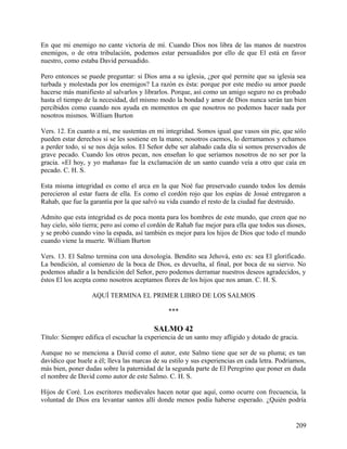 En que mi enemigo no cante victoria de mí. Cuando Dios nos libra de las manos de nuestros
enemigos, o de otra tribulación, podemos estar persuadidos por ello de que El está en favor
nuestro, como estaba David persuadido.
Pero entonces se puede preguntar: si Dios ama a su iglesia, ¿por qué permite que su iglesia sea
turbada y molestada por los enemigos? La razón es ésta: porque por este medio su amor puede
hacerse más manifiesto al salvarlos y librarlos. Porque, así como un amigo seguro no es probado
hasta el tiempo de la necesidad, del mismo modo la bondad y amor de Dios nunca serán tan bien
percibidos como cuando nos ayuda en momentos en que nosotros no podemos hacer nada por
nosotros mismos. William Burton
Vers. 12. En cuanto a mí, me sustentas en mi integridad. Somos igual que vasos sin pie, que sólo
pueden estar derechos si se les sostiene en la mano; nosotros caemos, lo derramamos y echamos
a perder todo, si se nos deja solos. El Señor debe ser alabado cada día si somos preservados de
grave pecado. Cuando los otros pecan, nos enseñan lo que seríamos nosotros de no ser por la
gracia. «El hoy, y yo mañana» fue la exclamación de un santo cuando veía a otro que caía en
pecado. C. H. S.
Esta misma integridad es como el arca en la que Noé fue preservado cuando todos los demás
perecieron al estar fuera de ella. Es como el cordón rojo que los espías de Josué entregaron a
Rahab, que fue la garantía por la que salvó su vida cuando el resto de la ciudad fue destruido.
Admito que esta integridad es de poca monta para los hombres de este mundo, que creen que no
hay cielo, sólo tierra; pero así como el cordón de Rahab fue mejor para ella que todos sus dioses,
y se probó cuando vino la espada, así también es mejor para los hijos de Dios que todo el mundo
cuando viene la muerte. William Burton
Vers. 13. El Salmo termina con una doxología. Bendito sea Jehová, esto es: sea El glorificado.
La bendición, al comienzo de la boca de Dios, es devuelta, al final, por boca de su siervo. No
podemos añadir a la bendición del Señor, pero podemos derramar nuestros deseos agradecidos, y
éstos El los acepta como nosotros aceptamos flores de los hijos que nos aman. C. H. S.
AQUÍ TERMINA EL PRIMER LIBRO DE LOS SALMOS
***
SALMO 42
Título: Siempre edifica el escuchar la experiencia de un santo muy afligido y dotado de gracia.
Aunque no se menciona a David como el autor, este Salmo tiene que ser de su pluma; es tan
davídico que huele a él; lleva las marcas de su estilo y sus experiencias en cada letra. Podríamos,
más bien, poner dudas sobre la paternidad de la segunda parte de El Peregrino que poner en duda
el nombre de David como autor de este Salmo. C. H. S.
Hijos de Coré. Los escritores medievales hacen notar que aquí, como ocurre con frecuencia, la
voluntad de Dios era levantar santos allí donde menos podía haberse esperado. ¿Quién podría
209
 