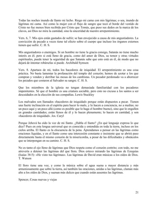 Todas las noches inundo de llanto mi lecho. Riego mi cama con mis lágrimas; o sea, inundo de
lágrimas mi cama. Así como la mujer con el flujo de sangre que tocó el borde del vestido de
Cristo no fue menos bien recibida por Cristo que Tomás, que puso sus dedos en la marca de los
clavos, así Dios no mira la cantidad, sino la sinceridad de nuestro arrepentimiento.
Vers. 6, 7. Mis ojos están gastados de sufrir; se han envejecido a causa de mis angustiadores. La
convicción de pecado a veces tiene tal efecto sobre el cuerpo que incluso los órganos externos
tienen que sufrir. C. H. S.
Mis angustiadores o enemigos. Si un hombre no tiene la gracia consigo, Satanás no tiene mucho
interés en él; pero si está lleno de gracia, como del amor de Dios, su temor y otras virtudes
espirituales, puede tener la seguridad de que Satanás sabe que esto está en él, de modo que no
dejará de intentar robárselas si puede. Archibald Symson
Vers. 8. Apartaos de mí, todos los hacedores de iniquidad. El arrepentimiento es una cosa
práctica. No basta lamentar la profanación del templo del corazón; hemos de azotar a los que
compran y venden y derribar las mesas de los cambistas. Un pecador perdonado va a aborrecer
los pecados que costaron al Salvador su sangre. C. H. S.
Que los miembros de la iglesia no tengan demasiada familiaridad con los pecadores
impenitentes. Sé que el hombre es una criatura sociable, pero esto no excusa a los santos a ser
descuidados en la elección de sus compañías. Lewis Stuckley
Los malvados son llamados «hacedores de iniquidad» porque están dispuestos a pecar. Tienen
una fuerte inclinación en el espíritu para hacer lo malo, y lo hacen a conciencia, no a medias; no
un poco aquí y un poco allá (como es posible que lo haga el hombre bueno), sino que lo engullen
en grandes cantidades; están llenos de él y lo hacen plenamente; lo hacen en cantidad, y son
«hacedores de iniquidad». Jos. Caryl
Porque Jehová ha oído la voz de mi llanto. ¿Habla el llanto? ¿En qué lenguaje expresa lo que
dice? Pues en esta lengua universal que es conocida y entendida en toda la tierra, incluso en los
cielos arriba. El llanto es la elocuencia de la pena. Aprendamos a pensar en las lágrimas como
oraciones líquidas, y en el llanto como una intercesión constante e insistente que se abrirá paso
directamente hasta el mismo corazón de la misericordia, a pesar de las dificultades y obstáculos
que se interpongan en su camino. C. H. S.
No es tanto el ojo lleno de lágrimas que Dios respeta como el corazón contrito; con todo, no me
atrevería a detener las lágrimas del que llora. Dios estuvo mirando las lágrimas de Ezequías
(Isaías 38:5): «He visto tus lágrimas». Las lágrimas de David eran músicas a los oídos de Dios.
T. Watson
El lloro tiene una voz, y como la música sobre el agua suena a mayor distancia y más
armoniosamente que sobre la tierra, así también las oraciones, unidas a las lágrimas, claman más
alto a los oídos de Dios, y suenan más dulces que cuando están ausentes las lágrimas.
Spencer, Cosas nuevas y viejas
21
 