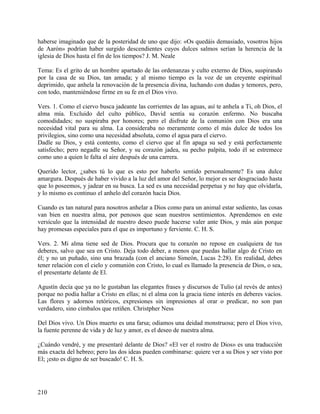 haberse imaginado que de la posteridad de uno que dijo: «Os quedáis demasiado, vosotros hijos
de Aarón» podrían haber surgido descendientes cuyos dulces salmos serían la herencia de la
iglesia de Dios hasta el fin de los tiempos? J. M. Neale
Tema: Es el grito de un hombre apartado de las ordenanzas y culto externo de Dios, suspirando
por la casa de su Dios, tan amada; y al mismo tiempo es la voz de un creyente espiritual
deprimido, que anhela la renovación de la presencia divina, luchando con dudas y temores, pero,
con todo, manteniéndose firme en su fe en el Dios vivo.
Vers. 1. Como el ciervo busca jadeante las corrientes de las aguas, así te anhela a Ti, oh Dios, el
alma mía. Excluido del culto público, David sentía su corazón enfermo. No buscaba
comodidades; no suspiraba por honores; pero el disfrute de la comunión con Dios era una
necesidad vital para su alma. La consideraba no meramente como el más dulce de todos los
privilegios, sino como una necesidad absoluta, como el agua para el ciervo.
Dadle su Dios, y está contento, como el ciervo que al fin apaga su sed y está perfectamente
satisfecho; pero negadle su Señor, y su corazón jadea, su pecho palpita, todo él se estremece
como uno a quien le falta el aire después de una carrera.
Querido lector, ¿sabes tú lo que es esto por haberlo sentido personalmente? Es una dulce
amargura. Después de haber vivido a la luz del amor del Señor, lo mejor es ser desgraciado hasta
que lo poseemos, y jadear en su busca. La sed es una necesidad perpetua y no hay que olvidarla,
y lo mismo es continuo el anhelo del corazón hacia Dios.
Cuando es tan natural para nosotros anhelar a Dios como para un animal estar sediento, las cosas
van bien en nuestra alma, por penosos que sean nuestros sentimientos. Aprendemos en este
versículo que la intensidad de nuestro deseo puede hacerse valer ante Dios, y más aún porque
hay promesas especiales para el que es importuno y ferviente. C. H. S.
Vers. 2. Mi alma tiene sed de Dios. Procura que tu corazón no repose en cualquiera de tus
deberes, salvo que sea en Cristo. Deja todo deber, a menos que puedas hallar algo de Cristo en
él; y no un puñado, sino una brazada (con el anciano Simeón, Lucas 2:28). En realidad, debes
tener relación con el cielo y comunión con Cristo, lo cual es llamado la presencia de Dios, o sea,
el presentarte delante de El.
Agustín decía que ya no le gustaban las elegantes frases y discursos de Tulio (al revés de antes)
porque no podía hallar a Cristo en ellas; ni el alma con la gracia tiene interés en deberes vacíos.
Las flores y adornos retóricos, expresiones sin impresiones al orar o predicar, no son pan
verdadero, sino címbalos que retiñen. Christpher Ness
Del Dios vivo. Un Dios muerto es una farsa; odiamos una deidad monstruosa; pero el Dios vivo,
la fuente perenne de vida y de luz y amor, es el deseo de nuestra alma.
¿Cuándo vendré, y me presentaré delante de Dios? «El ver el rostro de Dios» es una traducción
más exacta del hebreo; pero las dos ideas pueden combinarse: quiere ver a su Dios y ser visto por
El; ¡esto es digno de ser buscado! C. H. S.
210
 