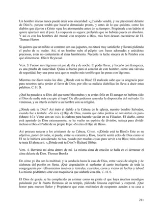 Un hombre inicuo nunca puede decir con sinceridad: «¿Cuándo vendré, y me presentaré delante
de Dios?», porque tendrá que hacerlo demasiado pronto, y antes de lo que quisiera, como los
diablos que dijeron a Cristo «que los atormentaba antes de su tiempo». Pregúntale a un ladrón si
quiere aparecer ante el juez. La respuesta es segura: preferiría que no hubiera jueces en absoluto.
Y así es con los hombres del mundo con respecto a Dios, más bien desean esconderse de El.
Thomas Horton
Si quieres que un niñito se contente con sus juguetes, no estará muy satisfecho y llorará pidiendo
el pecho de su madre. Así, si un hombre sube al púlpito con frases adornadas y anécdotas
preciosas, éstas no contentarán al alma hambrienta. Necesita la leche sincera de la Palabra con
que alimentarse. Oliver Heywood
Vers. 3. Fueron mis lágrimas mi pan de día y de noche. El poder llorar, y hacerlo con franqueza,
es una prueba de sinceridad. Quizá es bueno para el corazón de este hombre, como una válvula
de seguridad; hay una pena seca que es mucho más terrible que las penas con lágrimas.
Mientras me dicen todos los días: ¿Dónde está tu Dios? El malvado sabe que la desgracia peor
para nosotros sería perder el favor de Dios; por ello su malicia diabólica les lleva a decir estas
palabras. C. H. S.
¿Qué ha pasado a tu Dios del que tanto blasonabas y te creías feliz en El aunque no hubiera sido
el Dios de nadie más excepto el tuyo? De ello podemos aprender la disposición del malvado. Es
venenosa, y su interés es herir a un hombre con su religión.
¿Dónde está tu Dios? Así trató el diablo a la Cabeza de la iglesia, nuestro bendito Salvador,
cuando fue a tentarle. «Si eres e] Hijo de Dios, manda que estas piedras se conviertan en pan»
(Mateo 4:3). Viene con un «si»; lo elabora para hacerle vacilar en su Filiación. El diablo, como
está apartado de Dios externamente, se ha vuelto un espíritu de división; trabaja para dividir
incluso a Dios el Padre de su propio Hijo: «Si eres el Hijo de Dios».
Así procura separar a los cristianos de su Cabeza, Cristo. «¿Dónde está tu Dios?» Este es su
objetivo, poner división, si puede, entre su corazón y Dios, hacerle sentir celos de Dios como si
El no le hubiera considerado; tú has, pasado por muchas cosas para servir a tu Dios; mira cómo
te trata El ahora a ti. «¿Dónde está tu Dios?» Richard Sibbes
Vers. 4. Derramo mi alma dentro de mí. La misma alma de oración se halla en el derramar el
alma delante de Dios. Thomas Brooks
De cómo yo iba con la multitud, y la conducía hasta la casa de Dios, entre voces de alegría y de
alabanza del pueblo en fiesta. ¡Qué degradación el suplantar el canto inteligente de toda la
congregación por refinamientos insulsos y teatrales, cuartetos, coros y viento de fuelles y tubos!
Lo mismo podríamos orar con maquinaria que alabarle con ella. C. H. S.
El Dios de gracia se ha complacido en estimar como su gloria el que haya muchos mendigos
pululando por la Puerta Hermosa de su templo, pidiendo limosna espiritual y corporal. ¡Qué
honor para nuestro Señor y Propietario que estas multitudes de ocupantes acudan a su casa a
211
 