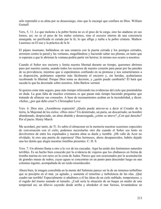 sólo reprendió a su alma por su desasosiego, sino que le encargó que confiara en Dios. William
Gurnall
Vers, 5, 11. Lo que molesta a la pobre bestia no es el peso de la carga, sino las ataduras en sus
lomos; así, no es el peso de los males externos, sino el escozor interno de una conciencia
amargada, no purificada ni curada por la fe, lo que aflige y turba a la pobre criatura. Mathew
Laurence en El uso y la práctica de la fe
El pájaro insensato, hallándose en una estancia con la puerta cerrada y los postigos cerrados,
arremete contra la pared y las ventanas, magullándose y haciendo saltar sus plumas, en tanto que
si esperara a que le abrieran la ventana podría partir sin herirse; lo mismo nos ocurre a nosotros.
Cuando el Señor nos encierra y limita nuestra libertad durante un tiempo, queremos abrirnos
paso por nuestra cuenta, usando todos los recursos de nuestro corazón para pasar por las paredes
de su providencia; mientras que si esperáramos confiando en su promesa y nos sometiéramos a
su disposición, podríamos soportar más fácilmente el encierro y, sin heridas, acabaríamos
recobrando la libertad. Porque Dios toma su decisión, y ¿quién puede cambiarla? Él hará que
suceda lo que ha decretado sobre nosotros. John Barlow sermón
Si quieres estar más seguro, pasa más tiempo reforzando tus evidencias del cielo que poniéndolas
en duda. La gran falta de muchos cristianos es que pasan más tiempo haciendo preguntas que
tratando de afianzar sus consuelos. A base de razonamientos acaban en la incredulidad, y dicen:
«Señor, ¿por qué debo creer?» Christopher Love
Vers. 6. Dios mio. ¡Asombrosa expresión! ¿Quién puede atrever-se a decir al Creador de la
tierra, la Majestad de los cielos: «Dios mío»? Un desterrado, un paria, un descarriado; un hombre
abandonado, despreciado, un alma abatida y desasosegada, ¿cómo se atreve? ¿Con qué derecho?
Por el pacto. Henry March
Me acordaré, por tanto, de Ti. Es sabio el almacenar en la memoria nuestras ocasiones especiales
de conversación con el cielo; podemos necesitarlas otro día cuando el Señor sea lento en
devolvernos de entre los expulsados y nuestra alma se duela y tiemble. ¡Oh valle de Acor no
olvidado, tú eres una puerta de esperanza! Días hermosos, ahora desaparecidos, habéis dejado
una luz detrás que alegra nuestras tinieblas presentes. C. H. S.
Vers. 7. Un abismo llama a otro a la voz de tus cascadas. Aquí ha unido dos fenómenos naturales
terribles. Es un hecho bien conocido por la evidencia de viajeros que los chubascos en forma de
tromba marina no son raros en la costa de Judea. Parece que son ocasionados por la acumulación
de grandes masas de nubes, cuyas aguas se concentran en un punto para descender luego en una
columna ingente, acompañada de un ruido ensordecedor.
Ahora bien, la imagen concebida en la mente del Salmista parece ser la de un inmenso torbellino
que se precipita en el mar, ya agitado, y aumenta el remolino y turbulencia de las olas. ¡Qué
cuadro tan terrible! Especialmente si añadimos a él las ideas de un cielo nublado, tempestuoso, y
el rugido del trueno sumado al tumulto. ¿Cuál sería la situación de un buque en medio de una
tempestad así, un diluvio cayendo desde arriba y alrededor el mar furioso, levantándose en
213
 