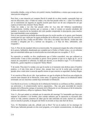 tremendas oleadas, como un barco sin control, inerme, hundiéndose, a menos que escape por una
intervención milagrosa?
Pues bien, a una situación así compara David el estado de su alma cuando, sumergido bajo un
mar de aflicciones, dice: «Todas tus ondas y tus olas han pasado sobre mí. » ¡Qué vivo había de
ser su sentimiento de angustia en aquella ocasión para hacer uso de una comparación así que
expresa el terror más extremo! Henry March
Todas tus ondas y tus olas han pasado sobre mí. Las olas del Atlántico sucediéndose
incesantemente, trombas marinas que se acercan, y todo el océano en tumulto alrededor del
nadador; la mayoría de los herederos del cielo pueden comprender la descripción, pues muchos
han experimentado cosas semejantes.
Esta es una experiencia profunda desconocida para los recién nacidos en la gracia, pero bastante
común para los que viajan por las aguas profundas de la aflicción; para éstos sirve de consuelo el
recordar que las olas y ondas son del Señor. «Tus olas y tus ondas» dice David-, «todas han sido
enviadas y dirigidas por El y realizan sus designios, y el Hijo de Dios, sabiéndolo, está
resignado.»
Vers. 8. Pero de día mandará Jehová su misericordia. No amanecerá ningún día sobre el heredero
de la gracia, hallándole abandonado por completo por el Señor; el Señor reina, y es un soberano
que con autoridad ordena que la misericordia sea reservada para sus escogidos. C. H. S.
Su expresión es notable; no dice simplemente que el Señor concederá, sino que ordenará su
misericordia. Como el don concedido es gracia -favor gratuito al que no es digno de él-, así la
manera de concederlo es soberana. Es dada por decreto; es un donativo regio. Y si Él manda la
bendición, ¿quién impedirá su recepción? Henry March
Y de noche. Para decir la verdad, creo que la noche es el momento más dichoso para el hombre
piadoso, y el más triste para el inicuo; éste, aunque hace uso de la noche para esconder su
pecado, pese a todo teme a causa de aquello mismo en que consiste su seguridad. Zachary Bogan
Y mi oración al Dios de mi vida. Aquí podemos ver que la religión de David era una religión de
oración tanto después de la liberación, como antes. El egoísta que dama en la tribulación habrá
terminado con sus oraciones cuando haya terminado la tribulación.
Con David era al revés. La liberación de la tribulación fortalecía su confianza en Dios, enardecía
sus peticiones y le proporcionaba nuevos argumentos... Hay una gran necesidad de oración
después de la liberación, porque el momento de la liberación es con frecuencia el de la tentación;
el alma está jubilosa y afloja su vigilancia. Henry March
Vers. 9. ¿Por qué andaré yo enlutado por la opresión del enemigo? Es lamentable que haya que
amputar un miembro a un hombre, pero cuando sabemos que la operación es necesaria para
salvar su vida, estamos contentos de saber que ha sido realizada con éxito; incluso así, cuando
está en marcha la prueba, el designio del Señor al enviarla se hace más fácil de llevar.
Vers. 10. Diciéndome cada día: ¿Dónde está tu Dios? Tal era la malicia de los enemigos de
David que, habiendo pensado en esta cruel pregunta, se la repiten constantemente, sin duda para
214
 