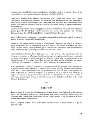enloquecerle, y quizá lo habrían conseguido de no haber él recurrido a la oración y hacer de las
persecuciones de sus enemigos un motivo de ruego a su Señor. C. H. S.
David podía haberles dicho: «Dónde están vuestros ojos? ¿Dónde está vuestra vista? Porque
Dios no sólo está en el cielo, sino en mí.» Aunque David no podía presentarse en el santuario, el
alma de David era un santuario para Dios; porque Dios no está atado a un santuario hecho de
manos. Dios tiene dos santuarios; tiene dos cielos: el cielo de los cielos y el espíritu quebrantado.
Richard Sibbes
Las moscas en el campo, aunque sean pequeñas, pueden atormentar y enloquecer a un caballo de
guerra; por ello, David dice: «Hasta romperme los huesos, mis enemigos me afrentan,
diciéndome cada día: ¿Dónde está tu Dios?» Frederick William Robertson
Vers. 11. Esperanza. La esperanza es como el sol, que cuando nos dirigimos hacia él proyecta la
sombra de nuestra carga detrás. Samuel Smiles
Espera en Dios; porque aún he de alabarle, salvación mía y Dios mío. La salud y la vida de tu
gracia se hallan las dos, no en tu gracia, dice la fe, sino en Dios, el cual es tu Dios; por tanto,
viviré y alabaré a Dios. No es de extrañar que el cristiano débil esté abatido y triste cuando ve su
rostro enfermo en algún otro espejo distinto de éste. William Gurnall
¿Has visto brillar el sol en el mes de febrero, con el cielo azul, los setos a punto de brotar, las
primaveras asomando la cabeza por la ribera del arroyo, y los pájaros jugueteando y cantando
por entre los arbustos? ¿Has pensado que la primavera ya está aquí con su hermosura y sus
fragancias suaves? Pero pasan unos 'días, vuelven las nubes, el aire es helado, los pájaros
enmudecen y la nieve cubre el suelo, y dices que la primavera no va a venir nunca.
Y así, algunas veces, el joven convertido ve que sus temores son quitados y los consuelos del
evangelio vertidos en su corazón, y la alabanza, la acción de gracias y un cántico nuevo brotan
de su boca. Y cree, erróneamente, que sus tribulaciones son cosa del pasado. Pero pronto sus
dudas reaparecen, sus consuelos menguan, le es quitada la luz y su espíritu está abrumado, y
llega a la conclusión de que la salvación y todas sus bendiciones no son para él. Pero la
primavera, aunque llegue tarde, por fin extenderá su manto de belleza y de luz. H. G. Salter
Libro de ilustraciones
***
SALMO 43
Tema: A causa de la semejanza de la estructura de este Salmo con el Salmo 42, se ha supuesto
que es un fragmento separado por equivocación del cántico precedente; pero siempre es
peligroso dejar cabida para teorías sobre errores en la Escritura, y en este caso sería difícil
mostrar motivos para esta admisión.
Vers. 1. Júzgame, oh Dios. Puedo reírme de las lucubraciones de la mente humana si sé que Tú
estás a mi lado.
215
 