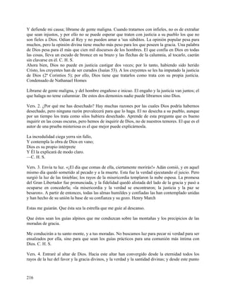 Y defiende mi causa; líbrame de gente maligna. Cuando tratarnos con infieles, no es de extrañar
que sean injustos, y por ello no se puede esperar que traten con justicia a su pueblo los que no
son fieles a Dios. Odian al Rey y no pueden amar a 'sus súbditos. La opinión popular pesa para
muchos, pero la opinión divina tiene mucho más peso para los que poseen la gracia. Una palabra
de Dios pesa para él más que cien mil discursos de los hombres. El que confía en Dios en todas
las cosas, lleva un escudo de bronce en su brazo y las flechas de la calumnia, al tocarlo, caerán
sin clavarse en él. C. H. S.
Ahora bien, Dios no puede en justicia castigar dos veces; por lo tanto, habiendo sido herido
Cristo, los creyentes han de ser curados (Isaías 53). A los creyentes se les ha imputado la justicia
de Dios (2ª Corintios 5); por ello, Dios tiene que tratarlos como trata con su propia justicia.
Condensado de Nathanael Homes
Líbrame de gente maligna, y del hombre engañoso e inicuo. El engaño y la justicia van juntos; el
que halaga no teme calumniar. De estos dos demonios nadie puede librarnos sino Dios.
Vers. 2. ¿Por qué me has desechado? Hay muchas razones por las cuales Dios podría habernos
desechado, pero ninguna razón prevalecerá para que lo haga. El no desecha a su pueblo, aunque
por un tiempo los trata como silos hubiera desechado. Aprende de esta pregunta que es bueno
inquirir en las cosas oscuras, pero hemos de inquirir de Dios, no de nuestros temores. El que es el
autor de una prueba misteriosa es el que mejor puede explicárnosla.
La incredulidad ciega yerra sin fallo,
Y contempla la obra de Dios en vano;
Dios es su propio intérprete
Y Él la explicará de modo claro.
—C. H. S.
Vers. 3. Envía tu luz. «¡El día que comas de ella, ciertamente morirás!» Adán comió, y en aquel
mismo día quedó sometido al pecado y a la muerte. Esta fue la verdad ejecutando el juicio. Pero
surgió la luz de las tinieblas; los rayos de la misericordia templaron la nube espesa. La promesa
del Gran Libertador fue pronunciada, y la fidelidad quedó alistada del lado de la gracia y pasó a
ocuparse en concederla; «la misericordia y la verdad se encontraron; la justicia y la paz se
besaron». A partir de entonces, todas las almas humildes y confiadas las han contemplado unidas
y han hecho de su unión la base de su confianza y su gozo. Henry March
Estas me guiarán. Que ésta sea la estrella que me guíe al descanso.
Que éstos sean los guías alpinos que me conduzcan sobre las montañas y los precipicios de las
moradas de gracia.
Me conducirán a tu santo monte, y a tus moradas. No buscamos luz para pecar ni verdad para ser
ensalzados por ella, sino para que sean los guías prácticos para una comunión más íntima con
Dios. C. H. S.
Vers. 4. Entraré al altar de Dios. Hacia este altar han convergido desde la eternidad todos los
rayos de la luz del favor y la gracia divinos, y la verdad y la santidad divinas; y desde este punto
216
 