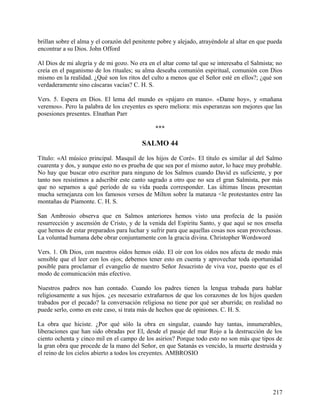 brillan sobre el alma y el corazón del penitente pobre y alejado, atrayéndole al altar en que pueda
encontrar a su Dios. John Offord
Al Dios de mi alegría y de mi gozo. No era en el altar como tal que se interesaba el Salmista; no
creía en el paganismo de los rituales; su alma deseaba comunión espiritual, comunión con Dios
mismo en la realidad. ¿Qué son los ritos del culto a menos que el Señor esté en ellos?; ¿qué son
verdaderamente sino cáscaras vacías? C. H. S.
Vers. 5. Espera en Dios. El lema del mundo es «pájaro en mano». «Dame hoy», y «mañana
veremos». Pero la palabra de los creyentes es spero meliora: mis esperanzas son mejores que las
posesiones presentes. Elnathan Parr
***
SALMO 44
Título: «Al músico principal. Masquil de los hijos de Coré». El título es similar al del Salmo
cuarenta y dos, y aunque esto no es prueba de que sea por el mismo autor, lo hace muy probable.
No hay que buscar otro escritor para ninguno de los Salmos cuando David es suficiente, y por
tanto nos resistimos a adscribir este canto sagrado a otro que no sea el gran Salmista, por más
que no sepamos a qué período de su vida pueda corresponder. Las últimas líneas presentan
mucha semejanza con los famosos versos de Milton sobre la matanza <le protestantes entre las
montañas de Piamonte. C. H. S.
San Ambrosio observa que en Salmos anteriores hemos visto una profecía de la pasión
resurrección y ascensión de Cristo, y de la venida del Espíritu Santo, y que aquí se nos enseña
que hemos de estar preparados para luchar y sufrir para que aquellas cosas nos sean provechosas.
La voluntad humana debe obrar conjuntamente con la gracia divina. Christopher Wordsword
Vers. 1. Oh Dios, con nuestros oídos hemos oído. El oír con los oídos nos afecta de modo más
sensible que el leer con los ojos; debemos tener esto en cuenta y aprovechar toda oportunidad
posible para proclamar el evangelio de nuestro Señor Jesucristo de viva voz, puesto que es el
modo de comunicación más efectivo.
Nuestros padres nos han contado. Cuando los padres tienen la lengua trabada para hablar
religiosamente a sus hijos. ¿es necesario extrañarnos de que los corazones de los hijos queden
trabados por el pecado? la conversación religiosa no tiene por qué ser aburrida; en realidad no
puede serlo, como en este caso, si trata más de hechos que de opiniones. C. H. S.
La obra que hiciste. ¿Por qué sólo la obra en singular, cuando hay tantas, innumerables,
liberaciones que han sido obradas por El, desde el pasaje del mar Rojo a la destrucción de los
ciento ochenta y cinco mil en el campo de los asirios? Porque todo esto no son más que tipos de
la gran obra que procede de la mano del Señor, en que Satanás es vencido, la muerte destruida y
el reino de los cielos abierto a todos los creyentes. AMBROSIO
217
 