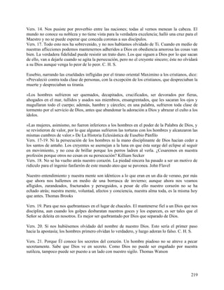 Vers. 14. Nos pusiste por proverbio entre las naciones; todas al vernos menean la cabeza. El
mundo no conoce su nobleza y no tiene vista para la verdadera excelencia; halló una cruz para el
Maestro y no se puede esperar que conceda coronas a sus discípulos.
Vers. 17. Todo esto nos ha sobrevenido, y no nos habíamos olvidado de Ti. Cuando en medio de
nuestras aflicciones podemos mantenernos adheridos a Dios en obediencia amorosa las cosas van
bien. La verdadera fidelidad puede resistir un trato duro. Los que siguen a Dios por lo que sacan
de ello, van a dejarle cuando se agita la persecución, pero no el creyente sincero; éste no olvidará
a su Dios aunque venga lo peor de lo peor. C. H. S.
Eusebio, narrando las crueldades infligidas por el tirano oriental Maximino a los cristianos, dice:
«Prevaleció contra toda clase de personas, con la excepción de los cristianos, que despreciaban la
muerte y despreciaban su tiranía.
»Los hombres sufrieron ser quemados, decapitados, crucificados, ser devorados por fieras,
ahogados en el mar, tullidos y asados sus miembros, ensangrentados, que les sacaran los ojos y
magullaran todo el cuerpo; además, hambre y cárceles; en una palabra, sufrieron toda clase de
tormento por el servicio de Dios, antes que abandonar la adoración a Dios y abrazar el culto a los
ídolos.
»Las mujeres, asimismo, no fueron inferiores a los hombres en el poder de la Palabra de Dios, y
se revistieron de valor, por lo que algunas sufrieron las torturas con los hombres y alcanzaron las
mismas cumbres de valor.» De La Historia Eclesiástica de Eusebio Pánfilo
Vers. 17-19. Ni la persecución de los hombres ni la mano disciplinante de Dios hacían ceder a
los santos de antaño. Los creyentes se asemejan a la luna en que ésta surge del eclipse al seguir
en movimiento, y no cesa de brillar porque los perros ladren al verla. ¿Cesaremos en nuestra
profesión porque otros no cesan en su persecución? Killiam Secker
Vers. 18. No se ha vuelto atrás nuestro corazón. La piedad sincera ha pasado a ser un motivo de
ridículo para el ingenio fanfarrón de este mundo ateo que se pavonea. John Flavel
Nuestro entendimiento y nuestra mente son idénticos a lo que eran en un día de verano, por más
que ahora nos hallemos en medio de una borrasca de invierno; aunque ahora nos veamos
afligidos, zarandeados, fracturados y perseguidos, a pesar de ello nuestro corazón no se ha
echado atrás; nuestra mente, voluntad, afectos y conciencia, nuestra alma toda, es la misma hoy
que antes. Thomas Brooks
Vers. 19. Para que nos quebrantases en el lugar de chacales. El mantenerse fiel a un Dios que nos
disciplina, aun cuando los golpes desbaratan nuestros goces y los esparcen, es ser tales que el
Señor se deleita en nosotros. Es mejor ser quebrantado por Dios que separado de Dios.
Vers. 20. Si nos hubiésemos olvidado del nombre de nuestro Dios. Esto sería el primer paso
hacia la apostasía; los hombres primero olvidan lo verdadero, y luego adoran lo falso. C. H. S.
Vers. 21. Porque Él conoce los secretos del corazón. Un hombre piadoso no se atreve a pecar
secretamente. Sabe que Dios ve en secreto. Como Dios no puede ser engañado por nuestra
sutileza, tampoco puede ser puesto a un lado con nuestro sigilo. Thomas Watson
219
 