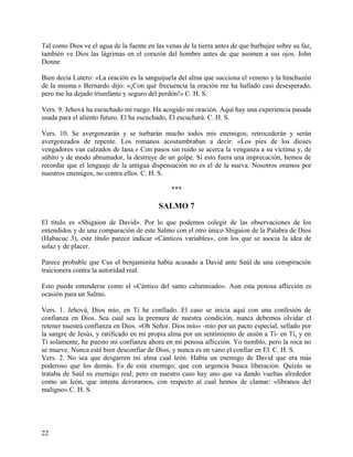 Tal como Dios ve el agua de la fuente en las venas de la tierra antes de que burbujee sobre su faz,
también ve Dios las lágrimas en el corazón del hombre antes de que asomen a sus ojos. John
Donne
Bien decía Lutero: «La oración es la sanguijuela del alma que succiona el veneno y la hinchazón
de la misma.» Bernardo dijo: «¡Con qué frecuencia la oración me ha hallado casi desesperado,
pero me ha dejado triunfante y seguro del perdón!» C. H. S.
Vers. 9. Jehová ha escuchado mi ruego. Ha acogido mi oración. Aquí hay una experiencia pasada
usada para el aliento futuro. El ha escuchado, El escuchará. C. H. S.
Vers. 10. Se avergonzarán y se turbarán mucho todos mis enemigos; retrocederán y serán
avergonzados de repente. Los romanos acostumbraban a decir: «Los pies de los dioses
vengadores van calzados de lana.» Con pasos sin ruido se acerca la venganza a su víctima y, de
súbito y de modo abrumador, la destruye de un golpe. Si esto fuera una imprecación, hemos de
recordar que el lenguaje de la antigua dispensación no es el de la nueva. Nosotros oramos por
nuestros enemigos, no contra ellos. C. H. S.
***
SALMO 7
El título es «Shigaion de David». Por lo que podemos colegir de las observaciones de los
entendidos y de una comparación de este Salmo con el otro único Shigaion de la Palabra de Dios
(Habacuc 3), este título parece indicar «Cánticos variables», con los que se asocia la idea de
solaz y de placer.
Parece probable que Cus el benjaminita había acusado a David ante Saúl de una conspiración
traicionera contra la autoridad real.
Esto puede entenderse como el «Cántico del santo calumniado». Aun esta penosa aflicción es
ocasión para un Salmo.
Vers. 1. Jehová, Dios mío, en Ti he confiado. El caso se inicia aquí con una confesión de
confianza en Dios. Sea cual sea la premura de nuestra condición, nunca debemos olvidar el
retener nuestra confianza en Dios. «Oh Señor. Dios mío» -mío por un pacto especial, sellado por
la sangre de Jesús, y ratificado en mi propia alma por un sentimiento de unión a Ti- en Ti, y en
Ti solamente, he puesto mi confianza ahora en mi penosa aflicción. Yo tiemblo, pero la roca no
se mueve. Nunca está bien desconfiar de Dios, y nunca es en vano el confiar en El. C. H. S.
Vers. 2. No sea que desgarren mi alma cual león. Había un enemigo de David que era más
poderoso que los demás. Es de este enemigo; que con urgencia busca liberación. Quizás se
trataba de Saúl su enemigo real; pero en nuestro caso hay uno que va dando vueltas alrededor
como un león, que intenta devorarnos, con respecto al cual hemos de clamar: «líbranos del
maligno».C. H. S.
22
 