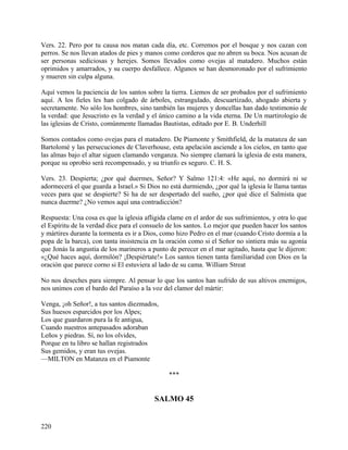 Vers. 22. Pero por tu causa nos matan cada día, etc. Corremos por el bosque y nos cazan con
perros. Se nos llevan atados de pies y manos como corderos que no abren su boca. Nos acusan de
ser personas sediciosas y herejes. Somos llevados como ovejas al matadero. Muchos están
oprimidos y amarrados, y su cuerpo desfallece. Algunos se han desmoronado por el sufrimiento
y mueren sin culpa alguna.
Aquí vemos la paciencia de los santos sobre la tierra. Liemos de ser probados por el sufrimiento
aquí. A los fieles les han colgado de árboles, estrangulado, descuartizado, ahogado abierta y
secretamente. No sólo los hombres, sino también las mujeres y doncellas han dado testimonio de
la verdad: que Jesucristo es la verdad y el único camino a la vida eterna. De Un martirologio de
las iglesias de Cristo, comúnmente llamadas Bautistas, editado por E. B. Underhill
Somos contados como ovejas para el matadero. De Piamonte y Smithfield, de la matanza de san
Bartolomé y las persecuciones de Claverhouse, esta apelación asciende a los cielos, en tanto que
las almas bajo el altar siguen clamando venganza. No siempre clamará la iglesia de esta manera,
porque su oprobio será recompensado, y su triunfo es seguro. C. H. S.
Vers. 23. Despierta; ¿por qué duermes, Señor? Y Salmo 121:4: «He aquí, no dormirá ni se
adormecerá el que guarda a Israel.» Si Dios no está durmiendo, ¿por qué la iglesia le llama tantas
veces para que se despierte? Si ha de ser despertado del sueño, ¿por qué dice el Salmista que
nunca duerme? ¿No vemos aquí una contradicción?
Respuesta: Una cosa es que la iglesia afligida clame en el ardor de sus sufrimientos, y otra lo que
el Espíritu de la verdad dice para el consuelo de los santos. Lo mejor que pueden hacer los santos
y mártires durante la tormenta es ir a Dios, como hizo Pedro en el mar (cuando Cristo dormía a la
popa de la barca), con tanta insistencia en la oración como si el Señor no sintiera más su agonía
que Jonás la angustia de los marineros a punto de perecer en el mar agitado, hasta que le dijeron:
«¿Qué haces aquí, dormilón? ¡Despiértate!» Los santos tienen tanta familiaridad con Dios en la
oración que parece corno si El estuviera al lado de su cama. William Streat
No nos deseches para siempre. Al pensar lo que los santos han sufrido de sus altivos enemigos,
nos unimos con el bardo del Paraíso a la voz del clamor del mártir:
Venga, ¡oh Señor!, a tus santos diezmados,
Sus huesos esparcidos por los Alpes;
Los que guardaron pura la fe antigua,
Cuando nuestros antepasados adoraban
Leños y piedras. Sí, no los olvides,
Porque en tu libro se hallan registrados
Sus gemidos, y eran tus ovejas.
—MILTON en Matanza en el Piamonte
***
SALMO 45
220
 