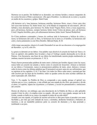 Hermoso en su pasión. Sin fealdad en su desnudez; sus mismas heridas y marcas sangrantes de
los azotes llevaron a Pilato a pronunciar: «He aquí el hombre». La dulzura de su rostro y su porte
en medio de los escarnios y golpes. Mark Frank
¡Oh hermoso sol y luna hermosa; hermosas estrellas, hermosas flores, rosas y lirios; pero diez
mil veces más hermoso Tú, Señor Jesús! Ay!, te he faltado al compararte de esta manera. ¡Oh sol
túrbido y luna decrépita, pero hermoso Tú, Señor Jesús! Negras flores, lirios y rosas asquerosas,
pero ¡oh hermoso, hermoso, siempre hermoso Señor Jesús! Cielos de plomo, pero ¡oh hermoso
Cristo! Ángeles horribles, pero ¡oh sobremanera hermoso Señor Jesús! Samuel Rutherford
En Cristo podemos contemplar y hemos de confesar toda la hermosura y belleza de cielos y
tierra; la hermosura del cielo es Dios, la hermosura de la tierra es el hombre; la hermosura del
cielo y tierra juntamente es este Dios-Hombre. Bdward Hyde, D. D.
«Sólo tengo una pasión» observó el conde Zinzendorf en uno de sus discursos a la congregación
de Herrnhut-, «y es El, sólo El».
La gracia se derramó en tus labios. Una palabra suya disolvió el corazón de Saulo de Tarso y le
hizo un apóstol; otra palabra hizo levantar a Juan el Teólogo cuando desmayaba en la isla de
Patmos. Con frecuencia, una frase de sus labios ha transformado nuestra propia medianoche en
mañana, nuestro invierno en primavera. C. H. S.
Nunca fueron pronunciadas palabras de tanto amor y dulzura por hombre alguno como las suyas;
nunca hubo un corazón tan amante y tierno como el corazón de Jesucristo: «Gracia se derramó
en sus labios.» Ciertamente, nunca se pronunciaron palabras de tanto, amor, dulzura y ternura
sobre la tierra como las últimas palabras que El pronunció un poco antes de sus sufrimientos, que
se registran en los capítulos 13 al 17 de Juan. Lee todos los libros sobre amor y amistad que han
sido escritos por los hijos de los hombres; todos se quedan cortos de estos acordes sublimes de
amor expresados allí. John Row
Vers. 3. Tu espada. La Palabra de Dios es comparada a una espada, porque el apóstol nos
informa que es viva, y poderosa, y más afilada que una espada de dos filos, que penetra y divide
el alma y el espíritu, separa las coyunturas y el tuétano, y revela los pensamientos e intenciones
del corazón.
Hemos de observar, sin embargo, que esta descripción de la Palabra de Dios es sólo aplicable
cuando Cristo la ciñe y la emplea como su espada. ¿De qué sirve una espada, aunque sea la de
Goliat, cuando se halla en su vaina o la empuña la mano de un niño débil?
Armado con esta espada, el Capitán de nuestra salvación se abre paso hasta el pecador con suma
facilidad y, por más que esté rodeado de rocas y montañas, desbarata fortalezas y baluartes de
mentiras, y de un mandoble poderoso parte su corazón de diamante y le deja postrado y
temblando a sus pies.
222
 