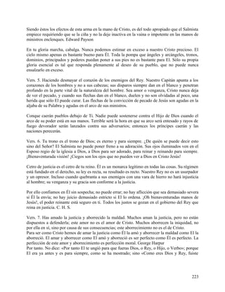 Siendo éstos los efectos de esta arma en la mano de Cristo, es del todo apropiado que el Salmista
empiece requiriendo que se la ciña y no la deje inactiva en la vaina o impotente en las manos de
ministros enclenques. Edward Payson
En tu gloria marcha, cabalga. Nunca podemos estimar en exceso a nuestro Cristo precioso. El
cielo mismo apenas es bastante bueno para Él. Toda la pompa que ángeles y arcángeles, tronos,
dominios, principados y poderes puedan poner a sus pies no es bastante para El. Sólo su propia
gloria esencial es tal que responda plenamente al deseo de su pueblo, que no puede nunca
ensalzarlo en exceso.
Vers. 5. Haciendo desmayar el corazón de los enemigos del Rey. Nuestro Capitán apunta a los
corazones de los hombres y no a sus cabezas; sus disparos siempre dan en el blanco y penetran
profundo en la parte vital de la naturaleza del hombre. Sea amor o venganza, Cristo nunca deja
de ver el pecado, y cuando sus flechas dan en el blanco, duelen y no son olvidadas al poco, una
herida que sólo El puede curar. Las flechas de la convicción de pecado de Jesús son agudas en la
aljaba de su Palabra y agudas en el arco de sus ministros.
Conque caerán pueblos debajo de Ti. Nadie puede sostenerse contra el Hijo de Dios cuando el
arco de su poder está en sus manos. Terrible será la hora en que su arco será entesado y rayos de
fuego devorador serán lanzados contra sus adversarios; entonces los príncipes caerán y las
naciones perecerán.
Vers. 6. Tu trono es el trono de Dios; es eterno y para siempre. ¿De quién se puede decir esto
sino del Señor? El Salmista no puede poner freno a su adoración. Sus ojos iluminados ven en el
Esposo regio de la iglesia a Dios, a Dios para ser adorado, para reinar y reinando para siempre.
¡Bienaventurada visión! ¡Ciegos son los ojos que no pueden ver a Dios en Cristo Jesús!
Cetro de justicia es el cetro de tu reino. Él es un monarca legítimo en todas las cosas. Su régimen
está fundado en el derecho, su ley es recta, su resultado es recto. Nuestro Rey no es un usurpador
y un opresor. Incluso cuando quebranta a sus enemigos con una vara de hierro no hará injusticia
al hombre; su venganza y su gracia son conforme a la justicia.
Por ello confiamos en Él sin sospecha; no puede errar; no hay aflicción que sea demasiado severa
si Él la envía; no hay juicio demasiado estricto si El lo ordena. ¡Oh bienaventuradas manos de
Jesús!, el poder reinante está seguro en ti. Todos los justos se gozan en el gobierno del Rey que
reina en justicia. C. H. S.
Vers. 7. Has amado la justicia y aborrecido la maldad. Muchos aman la justicia, pero no están
dispuestos a defenderla; este amor no es el amor de Cristo. Muchos aborrecen la iniquidad, no
por ella en sí, sino por causa de sus consecuencias; este aborrecimiento no es el de Cristo.
Para ser como Cristo hemos de amar la justicia como Él la amó y aborrecer la maldad como El la
aborreció. El amar y aborrecer como El amó y aborreció es ser perfecto como Él es perfecto. La
perfección de este amor y aborrecimiento es perfección moral. George Harpur
Por tanto. No dice: «Por tanto El te ungió para que fueras Dios, o Rey, o Hijo, o Verbo»; porque
El era ya antes y es para siempre, como se ha mostrado; sino «Como eres Dios y Rey, fuiste
223
 