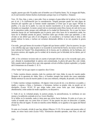 ungido, puesto que sólo Tú podías unir al hombre con el Espíritu Santo, Tú, la imagen del Padre,
en el cual nosotros fuimos hechos al principio; porque tuyo es el Espíritu.» Atanasio
Vers. 10. Oye, hija, y mira, y pon oído. Este es siempre el gran deber de la iglesia. La fe viene
por el oír, y la confirmación por la consideración. Ningún precepto puede ser más digno de
atención por aquellos que se honran siendo esposados a Cristo que el que sigue: Olvida tu
pueblo, y la casa de tu padre. La casa de nuestro nacimiento es la casa del pecado -fuimos
formados en iniquidad-; la mente carnal está en enemistad contra Dios; hemos de salir de la casa
de la naturaleza caída, porque está edificada en la ciudad de Destrucción. No es que los lazos
naturales hayan de ser interrumpidos por la gracia, pero silos lazos de la naturaleza caída, los
lazos de la afinidad carente de gracia. Tenemos tanto que olvidar como que aprender, y este
olvidar es tan difícil que sólo el oír diligente y el considerar y el inclinar toda el alma a ello
puede realizar la tarea; e incluso así seríamos demasiado débiles si no nos ayudara la gracia
divina.
Con todo, ¿por qué hemos de recordar el Egipto del que hemos salido? ¿Son los puerros, los ajos
y las cebollas algo que valga la pena si se recuerda la esclavitud de hierro, las tareas serviles y el
trato infernal de Faraón? Nos desprendemos de la locura, por la sabiduría; de las burbujas, por
los gozos eternos; del engaño, por la verdad; de la miseria, por la felicidad; de los ídolos, por el
Dios vivo.
¡Oh!, si los cristianos tuvieran más en cuenta el precepto divino que se les recuerda aquí; pero,
¡ay!, abunda la mundanalidad; la iglesia está contaminada, la gloria del gran Rey está velada.
Sólo cuando toda la iglesia lleve una vida separada volverá a brillar el pleno esplendor y el poder
del Cristianismo en el mundo. C. H. S.
«Tres "todos" de los que espero os separéis» dice Cristo:
1. Todos vuestros deseos carnales, todo los caminos del viejo Adán, la casa de vuestro padre.
Después de la apostasía de Adán, Dios y el hombre siempre han tenido dos casas separadas.
Desde entonces la casa de nuestro padre es una casa ordinaria, rebajada, de pecado y de maldad.
2. Todas vuestras ventajas mundanas. «Si alguno viene en pos de mí, y no aborrece a su padre, y
madre, y esposa, e hijos, y hermanos, y hermanas, incluso su propia vida, no puede ser mi
discípulo» (Lucas 14:16). El que tenga todas estas cosas tiene que estar dispuesto a
abandonarlas; están unidas de modo copulativo, no disyuntivo.
3. Todo el yo, la voluntad propia, la justicia propia, la autosuficiencia, la confianza en uno
mismo y la ambición centrada en el yo. Lewis Stuckley
Si te hallas en la montaña, nada te atrae para que mires hacia Sodoma. Si estás en el arca, no
vueles al mundo otra vez como hizo el cuervo. Si has puesto tus pies en dirección a Canaán,
olvida las ollas de Egipto. Si estás en marcha contra Madián, no te agaches a las aguas del Harod
(Jueces 7).
Si estás en el terrado, olvida lo que hay debajo (Marcos 13:15). Si tu mano está puesta sobre el
arado, no mires hacia atrás (Lucas 9:62). Temistocles deseaba aprender, más bien, el arte del
224
 