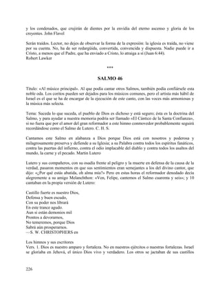 y los condenados, que crujirán de dientes por la envidia del eterno ascenso y gloria de los
creyentes. John Flavel
Serán traídos. Lector, no dejes de observar la forma de la expresión: la iglesia es traída, no viene
por su cuenta. No, ha de ser redargüida, convertida, convencida y dispuesta. Nadie puede ir a
Cristo, a menos que el Padre, que ha enviado a Cristo, lo atraiga a sí (Juan 6:44).
Robert Lawker
***
SALMO 46
Título: «Al músico principal». Al que podía cantar otros Salmos, también podía confiársele esta
noble oda. Los coritos pueden ser dejados para los músicos comunes, pero el artista más hábil de
Israel es el que se ha de encargar de la ejecución de este canto, con las voces más armoniosas y
la música más selecta.
Tema: Suceda lo que suceda, el pueblo de Dios es dichoso y está seguro; ésta es la doctrina del
Salmo, y para ayudar a nuestra memoria podría ser llamado «El Cántico de la Santa Confianza»,
si no fuera que por el amor del gran reformador a este himno conmovedor probablemente seguirá
recordándose como el Salmo de Lutero. C. H. S.
Cantamos este Salmo en alabanza a Dios porque Dios está con nosotros y poderosa y
milagrosamente preserva y defiende a su Iglesia; a su Palabra contra todos los espíritus fanáticos,
contra las puertas del infierno, contra el odio implacable del diablo y contra todos los asaltos del
mundo, la carne y el pecado. Martin Lutero
Lutero y sus compañeros, con su osadía frente al peligro y la muerte en defensa de la causa de la
verdad, pasaron momentos en que sus sentimientos eran semejantes a los del divino cantor, que
dijo: «¿Por qué estás abatida, oh alma mía?» Pero en estas horas el reformador denodado decía
alegremente a su amigo Melanchthon: «Ven, Felipe, cantemos el Salmo cuarenta y seis»; y 10
cantaban en la propia versión de Lutero:
Castillo fuerte es nuestro Dios,
Defensa y buen escudo,
Con su poder nos librará
En este trance agudo.
Aun si están demonios mil
Prontos a devorarnos,
No temeremos, porque Dios
Sabrá aún prosperarnos.
—S. W. CHRISTOPHERS en
Los himnos y sus escritores
Vers. 1. Dios es nuestro amparo y fortaleza. No en nuestros ejércitos o nuestras fortalezas. Israel
se gloriaba en Jehová, el único Dios vivo y verdadero. Los otros se jactaban de sus castillos
226
 