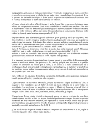 inexpugnables, colocados en peñascos inaccesibles y reforzados con puertas de hierro, pero Dios
es un refugio mucho mejor de la tribulación que todos éstos; y cuando llega el momento de llevar
la guerra a los territorios enemigos, el Señor pone á su pueblo en mejores condiciones que todo
el valor de las legiones o la fuerza de los carros y los caballos.
«El es mi refugio y fortaleza.» No olvidemos el hecho de que Dios es nuestro refugio tanto ahora
mismo, en este presente momento, como lo era cuando David escribió estas palabras. Dios solo
es nuestro todo. Todos los demás refugios son refugios de mentiras; toda otra fuerza es debilidad,
porque el poder pertenece a Dios; pero como Dios es suficiente en todo, nuestra defensa y poder
están a la altura de todas las situaciones apuradas. C. H. S.
Empieza abrupta pero noblemente; podéis confiar en quien queráis y en lo que os plazca, pero
Dios (Elohim) es nuestro refugio y fortaleza. Nuestra ayuda presente. Una ayuda que es poderosa
y efectiva en los apuros y dificultades, Las palabras son muy enfáticas: «ezrah betsaroth nimtsa
meod»: «El se ha demostrado una ayuda extrema o superlativa en las dificultades.» Esto hemos
hallado en El, y por tanto celebramos su alabanza. Adam Clarke
Vers. 2. Por tanto, no temeremos. ¡Con Dios a nuestro lado sería irracional temer! Allí donde
está El hay todo el poder y todo el amor; ¿por qué, pues, hemos de temblar? C. H. S.
Aunque la tierra sea removida. John Wesley predicó en Hyde-Park con ocasión del terremoto
que se sintió en Londres el 8 de marzo de 1750, y repitió estas palabras.
Y se traspasen los montes al corazón del mar. Aunque suceda lo peor, el hijo de Dios nunca debe
perder su confianza; como Dios permanece fiel, no hay peligro para su causa o su pueblo.
Cuando los elementos se fundan por el calor, y los cielos y la tierra desaparezcan en la
conflagración final, con serenidad contemplaremos «el naufragio de la materia y el estallido de
los mundos», porque incluso entonces nuestro refugio nos preservará de todo mal, nuestra fuerza
nos preparará para todo bien.
Vers. 4. Hay un río. La gracia divina fluye suavemente, fertilizando, un río que nunca mengua en
caudal, que da refrigerio y consolación a los creyentes.
Cuyas corrientes -en sus varias influencias, porque hay muchas- alegran la ciudad de Dios, al
asegurar a los ciudadanos que el Señor de Sión de modo infalible va a suplir todas sus
necesidades. Las corrientes no son efímeras, como el Cherit; ni fangosas, como el Nilo; ni
torrenciales, como el Kishon; ni traidoras, como los arroyos engañosos de Job; ni son aguas de
«ningún valor»: como las de Jericó, son claras, frescas, abundantes, y alegran.
El gran temor de una ciudad oriental en tiempo de guerra era que su provisión de agua fuera
cortada durante un sitio; si ésta era segura, la ciudad podía resistir ataques durante un período
indefinido. En este versículo, Jerusalén, que representa la ciudad de Dios, se nos dice que está
aprovisionada de agua, para mostrar el hecho de que en las temporadas de prueba la gracia que se
les dará les permitirá resistir hasta el fin. C. H. S.
¿Cuál es el río que alegra la ciudad de Dios? La respuesta es: Dios mismo es el río, según el
versículo siguiente: «Dios está en medio de ella.»
227
 