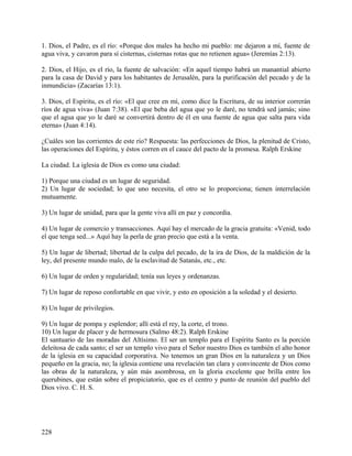 1. Dios, el Padre, es el río: «Porque dos males ha hecho mi pueblo: me dejaron a mí, fuente de
agua viva, y cavaron para sí cisternas, cisternas rotas que no retienen agua» (Jeremías 2:13).
2. Dios, el Hijo, es el río, la fuente de salvación: «En aquel tiempo habrá un manantial abierto
para la casa de David y para los habitantes de Jerusalén, para la purificación del pecado y de la
inmundicia» (Zacarías 13:1).
3. Dios, el Espíritu, es el río: «El que cree en mí, como dice la Escritura, de su interior correrán
ríos de agua viva» (Juan 7:38). «El que beba del agua que yo le daré, no tendrá sed jamás; sino
que el agua que yo le daré se convertirá dentro de él en una fuente de agua que salta para vida
eterna» (Juan 4:14).
¿Cuáles son las corrientes de este río? Respuesta: las perfecciones de Dios, la plenitud de Cristo,
las operaciones del Espíritu, y éstos corren en el cauce del pacto de la promesa. Ralph Erskine
La ciudad. La iglesia de Dios es como una ciudad:
1) Porque una ciudad es un lugar de seguridad.
2) Un lugar de sociedad; lo que uno necesita, el otro se lo proporciona; tienen interrelación
mutuamente.
3) Un lugar de unidad, para que la gente viva allí en paz y concordia.
4) Un lugar de comercio y transacciones. Aquí hay el mercado de la gracia gratuita: «Venid, todo
el que tenga sed...» Aquí hay la perla de gran precio que está a la venta.
5) Un lugar de libertad; libertad de la culpa del pecado, de la ira de Dios, de la maldición de la
ley, del presente mundo malo, de la esclavitud de Satanás, etc., etc.
6) Un lugar de orden y regularidad; tenía sus leyes y ordenanzas.
7) Un lugar de reposo confortable en que vivir, y esto en oposición a la soledad y el desierto.
8) Un lugar de privilegios.
9) Un lugar de pompa y esplendor; allí está el rey, la corte, el trono.
10) Un lugar de placer y de hermosura (Salmo 48:2). Ralph Erskine
El santuario de las moradas del Altísimo. El ser un templo para el Espíritu Santo es la porción
deleitosa de cada santo; el ser un templo vivo para el Señor nuestro Dios es también el alto honor
de la iglesia en su capacidad corporativa. No tenemos un gran Dios en la naturaleza y un Dios
pequeño en la gracia, no; la iglesia contiene una revelación tan clara y convincente de Dios como
las obras de la naturaleza, y aún más asombrosa, en la gloria excelente que brilla entre los
querubines, que están sobre el propiciatorio, que es el centro y punto de reunión del pueblo del
Dios vivo. C. H. S.
228
 