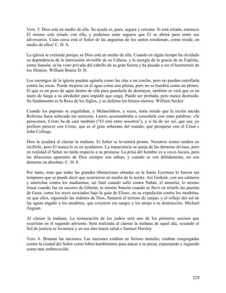 Vers. 5. Dios está en medio de ella. Su ayuda es, pues, segura y cercana. Si está sitiada, entonces
El mismo está sitiado con ella, y podemos estar seguros que El se abrirá paso entre sus
adversarios. Cuán cerca está el Señor de las angustias de los santos residiendo, como reside, en
medio de ellos! C. H. S.
La iglesia se extiende porque su Dios está en medio de ella. Cuando en algún tiempo ha olvidado
su dependencia de la intercesión invisible de su Cabeza, y la energía de la gracia de su Espíritu,
como Sansón, se ha visto privada del cabello de su gran fuerza y ha pasado a ser el hazmerreír de
los filisteos. William Binnie D. D.
Los enemigos de la iglesia pueden agitarla como las olas a un corcho, pero no pueden estrellarla
contra las rocas. Puede mojarse en el agua como una pluma, pero no se hundirá como un plomo.
El que es un pozo de agua dentro de ella para guardarla de desmayar, también se verá que es un
muro de fuego a su alrededor para impedir que caiga. Puede ser probada, pero nunca destruida.
Su fundamento es la Roca de los Siglos, y su defensa los brazos eternos. William Secker
Cuando los papistas se engallaban, y Melanchthon, a veces, tenía miedo que la recién nacida
Reforma fuera sofocada sin remisión, Lutero acostumbraba a consolarle con estas palabras: «Si
perecemos, Cristo ha de caer también ("El está entre nosotros"), y si ha de ser así, que sea; yo
prefiero perecer con Cristo, que es el gran soberano del mundo, que prosperar con el César.»
John Collings
Dios la ayudará al clarear la mañana. El Señor se levantará pronto. Nosotros somos tardíos en
recibirle, pero El nunca lo es en ayudamos. La impaciencia se queja de las demoras divinas, pero
en realidad el Señor no tarda respecto a su promesa. La prisa del hombre es a veces locura, pero
las dilaciones aparentes de Dios siempre son sabias, y cuando se ven debidamente, no son
demoras en absoluto. C. H. S.
Por tanto, nota que todas las grandes liberaciones obradas en la Santa Escritura lo fueron tan
temprano que se puede decir que ocurrieron en medio de la noche. Así Gedeón, con sus cántaros
y antorchas contra los madianitas; así Saúl cuando salió contra Nahás, el amonita; lo mismo
Josué cuando fue en socorro de Gibeón; lo mismo Sansón cuando se llevó en triunfo las puertas
de Gaza; como los reyes asociados bajo la guía de Eliseo, en su expedición contra los moabitas,
en que ellos, siguiendo las órdenes de Dios, llenaron el terreno de zanjas, y el reflejo del sol en
las aguas engañó a los moabitas, que creyeron era sangre y los atrajo a su destrucción. Michael
Ayguan
Al clarear la mañana. La restauración de los judíos será uno de los primeros sucesos que
ocurrirán en el segundo adviento. Será realizada al clarear la mañana de aquel día, «cuando el
Sol de justicia se levantará y en sus alas traerá salud.» Samuel Horsley
Vers. 6. Braman las naciones. Las naciones estaban en furioso tumulto; estaban congregadas
contra la ciudad del Señor como lobos hambrientos para atacar a su presa; espumando y rugiendo
como mar embravecido.
229
 