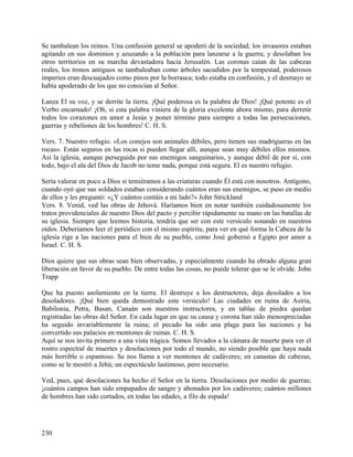 Se tambalean los reinos. Una confusión general se apoderó de la sociedad; los invasores estaban
agitando en sus dominios y azuzando a la población para lanzarse a la guerra; y desolaban los
otros territorios en su marcha devastadora hacia Jerusalén. Las coronas caían de las cabezas
reales, los tronos antiguos se tambaleaban como árboles sacudidos por la tempestad, poderosos
imperios eran descuajados como pinos por la borrasca; todo estaba en confusión, y el desmayo se
había apoderado de los que no conocían al Señor.
Lanza El su voz, y se derrite la tierra. ¡Qué poderosa es la palabra de Dios! ¡Qué potente es el
Verbo encarnado! ¡Oh, si esta palabra viniera de la gloria excelente ahora mismo, para derretir
todos los corazones en amor a Jesús y poner término para siempre a todas las persecuciones,
guerras y rebeliones de los hombres! C. H. S.
Vers. 7. Nuestro refugio. «Los conejos son animales débiles, pero tienen sus madrigueras en las
rocas». Están seguros en las rocas si pueden llegar allí, aunque sean muy débiles ellos mismos.
Así la iglesia, aunque perseguida por sus enemigos sanguinarios, y aunque débil de por si, con
todo, bajo el ala del Dios de Jacob no teme nada, porque está segura. El es nuestro refugio.
Sería valorar en poco a Dios si temiéramos a las criaturas cuando Él está con nosotros. Antígono,
cuando oyó que sus soldados estaban considerando cuántos eran sus enemigos, se puso en medio
de ellos y les preguntó: «¿Y cuántos contáis a mi lado?» John Strickland
Vers. 8. Venid, ved las obras de Jehová. Haríamos bien en notar también cuidadosamente los
tratos providenciales de nuestro Dios del pacto y percibir rápidamente su mano en las batallas de
su iglesia. Siempre que leemos historia, tendría que ser con este versículo sonando en nuestros
oídos. Deberíamos leer el periódico con el mismo espíritu, para ver en qué forma la Cabeza de la
iglesia rige a las naciones para el bien de su pueblo, como José gobernó a Egipto por amor a
Israel. C. H. S.
Dios quiere que sus obras sean bien observadas, y especialmente cuando ha obrado alguna gran
liberación en favor de su pueblo. De entre todas las cosas, no puede tolerar que se le olvide. John
Trapp
Que ha puesto asolamiento en la tierra. El destruye a los destructores, deja desolados a los
desoladores. ¡Qué bien queda demostrado este versículo! Las ciudades en ruina de Asiria,
Babilonia, Petra, Basan, Canaán son nuestros instructores, y en tablas de piedra quedan
registradas las obras del Señor. En cada lugar en que su causa y corona han sido menospreciadas
ha seguido invariablemente la ruina; el pecado ha sido una plaga para las naciones y ha
convertido sus palacios en montones de ruinas. C. H. S.
Aquí se nos invita primero a una vista trágica. Somos llevados a la cámara de muerte para ver el
rostro espectral de muertes y desolaciones por todo el mundo, no siendo posible que haya nada
más horrible o espantoso. Se nos llama a ver montones de cadáveres; en canastas de cabezas,
como se le mostró a Jehú; un espectáculo lastimoso, pero necesario.
Ved, pues, qué desolaciones ha hecho el Señor en la tierra. Desolaciones por medio de guerras;
¡cuántos campos han sido empapados de sangre y abonados por los cadáveres; cuántos millones
de hombres han sido cortados, en todas las edades, a filo de espada!
230
 