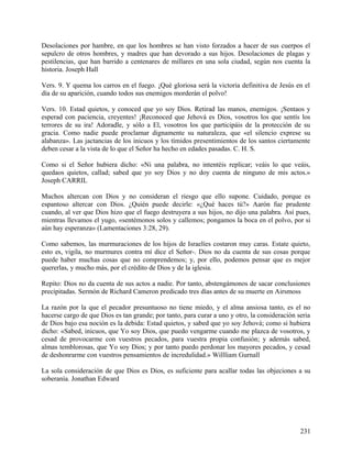 Desolaciones por hambre, en que los hombres se han visto forzados a hacer de sus cuerpos el
sepulcro de otros hombres, y madres que han devorado a sus hijos. Desolaciones de plagas y
pestilencias, que han barrido a centenares de millares en una sola ciudad, según nos cuenta la
historia. Joseph Hall
Vers. 9. Y quema los carros en el fuego. ¡Qué gloriosa será la victoria definitiva de Jesús en el
día de su aparición, cuando todos sus enemigos morderán el polvo!
Vers. 10. Estad quietos, y conoced que yo soy Dios. Retirad las manos, enemigos. ¡Sentaos y
esperad con paciencia, creyentes! ¡Reconoced que Jehová es Dios, vosotros los que sentís los
terrores de su ira! Adoradle, y sólo a El, vosotros los que participáis de la protección de su
gracia. Como nadie puede proclamar dignamente su naturaleza, que «el silencio exprese su
alabanza». Las jactancias de los inicuos y los tímidos presentimientos de los santos ciertamente
deben cesar a la vista de lo que el Señor ha hecho en edades pasadas. C. H. S.
Como si el Señor hubiera dicho: «Ni una palabra, no intentéis replicar; veáis lo que veáis,
quedaos quietos, callad; sabed que yo soy Dios y no doy cuenta de ninguno de mis actos.»
Joseph CARRIL
Muchos altercan con Dios y no consideran el riesgo que ello supone. Cuidado, porque es
espantoso altercar con Dios. ¿Quién puede decirle: «¿Qué haces tú?» Aarón fue prudente
cuando, al ver que Dios hizo que el fuego destruyera a sus hijos, no dijo una palabra. Así pues,
mientras llevamos el yugo, «sentémonos solos y callemos; pongamos la boca en el polvo, por si
aún hay esperanza» (Lamentaciones 3:28, 29).
Como sabemos, las murmuraciones de los hijos de Israelíes costaron muy caras. Estate quieto,
esto es, vigila, no murmures contra mí dice el Señor-. Dios no da cuenta de sus cosas porque
puede haber muchas cosas que no comprendemos; y, por ello, podemos pensar que es mejor
quererlas, y mucho más, por el crédito de Dios y de la iglesia.
Repito: Dios no da cuenta de sus actos a nadie. Por tanto, abstengámonos de sacar conclusiones
precipitadas. Sermón de Richard Cameron predicado tres días antes de su muerte en Airsmoss
La razón por la que el pecador presuntuoso no tiene miedo, y el alma ansiosa tanto, es el no
hacerse cargo de que Dios es tan grande; por tanto, para curar a uno y otro, la consideración seria
de Dios bajo esa noción es la debida: Estad quietos, y sabed que yo soy Jehová; como si hubiera
dicho: «Sabed, inicuos, que Yo soy Dios, que puedo vengarme cuando me plazca de vosotros, y
cesad de provocarme con vuestros pecados, para vuestra propia confusión; y además sabed,
almas temblorosas, que Yo soy Dios; y por tanto puedo perdonar los mayores pecados, y cesad
de deshonrarme con vuestros pensamientos de incredulidad.» Willliam Gurnall
La sola consideración de que Dios es Dios, es suficiente para acallar todas las objeciones a su
soberanía. Jonathan Edward
231
 