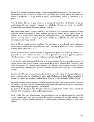 La voz de la melodía no es tanto para ser pronunciada por la lengua como por las manos; esto es:
son nuestros hechos, no nuestras palabras, los que alaban aquí a Dios. Del mismo modo que
vemos el ejemplo en El, al que hemos de seguir: «Jesús empezó a hacer y a enseñar.» J. M.
Neale
Vers. 2. Porque Jehová. El que existe por sí mismo, el único Dios -el Altísimo- el que es
omnipotente, alto en dominio, eminente en sabiduría, elevado en gloria- es temible.
Omnipotencia para aplastar, Omnipotencia para proteger.
Rey grande sobre la tierra. Nuestro Dios no es una divinidad local; rige el universo en su infinita
majestad, árbitro del destino, el único monarca de todas las tierras, Rey de reyes y Señor de
señores. No se excluye de su dominio ni una aldea ni una islita. ¡Qué tiempo tan glorioso será
cuando esto sea visto y conocido por todos, cuando en la persona de Jesús toda carne
contemplará la gloria del Señor!
Vers. 4. Él nos elegirá nuestras heredades. Nos sometemos a su voluntad, nuestra elección,
nuestro deseo, nuestro todo. Nuestra heredad aquí y después la dejamos a El, que El haga con
nosotros según le parezca. C. H. S.
Se dice que a una mujer, estando enferma, le preguntaron si quería vivir o morir, y contestó: «Lo
que plazca a Dios». «Pero» dijo uno» «si Dios lo pusiera en tus manos, ¿qué escogerías?»
«Verdaderamente» -replicó la mujer-, «se lo devolvería para que Él decidiera.»
Así el hombre recibe su voluntad de Dios si se le somete del todo. No hemos de alterarnos por no
recibir más de Dios, pero hemos de preocuparnos por no hacer más por Dios. Cristianos, si el
Señor se complace en vosotros como personas, ¿no deberíais estar complacidos con vuestras
condiciones? Hay más razón para que estés contento con ellas que no para que El esté contento
contigo.
Los creyentes deberían ser como ovejas, que cambian sus pastos según la voluntad del pastor; o
como vasijas en casa, que están llenas o vacías según el placer de su dueño. El que navega en el
mar de este mundo por su cuenta va a hundirse al fin en un océano sin fondo. William Secker
Es posible que seas piadoso y pobre. Está bien; pero puedes decir, caso de no ser pobre, ¿querrías
ser piadoso? Sin duda Dios nos conoce mejor que nosotros a nosotros mismos y, por tanto, puede
adecuar mejor el estado a la persona. Giles Fletcher
La gloria de Jacob, al cual amó. Nuestra hermosura, nuestra gloria, nuestro tesoro, consiste en
tener un Dios así en quien confiar, un Dios que nos ama.
Vers. 5. Sube Dios entre aclamaciones. La fe oye al pueblo que ya está aclamando. La orden del
primer versículo aquí pasa a ser un hecho. La lucha ha terminado, el vencedor asciende en su
carro triunfal, y avanza hacia las puertas de la ciudad que está resplandeciendo por el gozo de su
regreso.
233
 