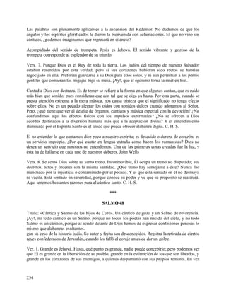 Las palabras son plenamente aplicables a la ascensión del Redentor. No dudamos de que los
ángeles y los espíritus glorificados le dieron la bienvenida con aclamaciones. El que no vino sin
cánticos, ¿podemos imaginamos que regresará en silencio?
Acompañado del sonido de trompeta. Jesús es Jehová. El sonido vibrante y gozoso de la
trompeta corresponde al esplendor de su triunfo.
Vers. 7. Porque Dios es el Rey de toda la tierra. Los judíos del tiempo de nuestro Salvador
estaban resentidos por esta verdad, pero si sus corazones hubieran sido rectos se habrían
regocijado en ella. Preferían guardarse a su Dios para ellos solos, y ni aun permitían a los perros
gentiles que comieran las migajas bajo su mesa. ¡Ay!, que el egoísmo torna la miel en hiel.
Cantad a Dios con destreza. Es de temer se refiere a la forma en que algunos cantan, que es ruido
más bien que sonido, pues consideran que con tal que se oiga ya basta. Por otra parte, cuando se
presta atención extrema a la mera música, nos causa tristeza que el significado no tenga efecto
sobre ellos. No es un pecado alegrar los oídos con sonidos dulces cuando adoramos al Señor.
Pero, ¿qué tiene que ver el deleite de órganos, cánticos y música especial con la devoción? ¿No
confundimos aquí los efectos físicos con los impulsos espirituales? ¿No se ofrecen a Dios
acordes destinados a la diversión humana más que a la aceptación divina? Y el entendimiento
iluminado por el Espíritu Santo es el único que puede ofrecer alabanza digna. C. H. S.
El no entender lo que cantamos dice poco a nuestro espíritu; es descuido o dureza de corazón; es
un servicio impropio. ¿Por qué cantar en lengua extraña como hacen los romanistas? Dios no
desea un servicio que nosotros no entendemos. Una de las primeras cosas creadas fue la luz, y
ésta ha de hallarse en cada uno de nuestros deberes. John Wells
Vers. 8. Se sentó Dios sobre su santo trono. Inconmovible, Él ocupa un trono no disputado; sus
decretos, actos y órdenes son la misma santidad. ¿Qué trono hay semejante a éste? Nunca fue
manchado por la injusticia o contaminado por el pecado. Y el que está sentado en él no desmaya
ni vacila. Está sentado en serenidad, porque conoce su poder y ve que su propósito se realizará.
Aquí tenemos bastantes razones para el cántico santo. C. H. S.
***
SALMO 48
Título: «Cántico y Salmo de los hijos de Coré». Un cántico de gozo y un Salmo de reverencia.
¡Ay!, no todo cántico es un Salmo, porque no todos los poetas han nacido del cielo, y no todo
Salmo es un cántico, porque al acudir delante de Dios hemos de expresar confesiones penosas lo
mismo que alabanzas exultantes.
gún su-ceso de la historia judía. Su autor y fecha son desconocidos. Registra la retirada de ciertos
reyes confederados de Jerusalén, cuando les falló el coraje antes de dar un golpe.
Ver. 1. Grande es Jehová. Hasta, qué punto es grande, nadie puede concebirlo; pero podemos ver
que El es grande en la liberación de su pueblo, grande en la estimación de los que son librados, y
grande en los corazones de sus enemigos, a quienes desparramó con sus propios temores. En vez
234
 