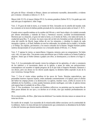 del grito de Efeso: «Grande es Diana», damos un testimonio razonable, demostrable y evidente
por sí mismo: «Grande es Jehová.» C. H. S.
Mayor (Job 33:12); el mayor (Salmo 95:3). La misma grandeza (Salmo 95:3). Un grado que está
más alto que el superlativo. John Trapp
Vers. 2. El gozo de toda la tierra, es el monte de Sión. Jerusalén era la estrella del mundo; toda
luz existente en la tierra la habían pedido prestada de los oráculos preservados en Israel. C. H. S.
Cuando estuve aquella mañana en la cumbre del Olivete y miré hacia abajo a la ciudad coronada
por alturas almenadas y rodeada de fosos y barrancos oscuros, exclamé involuntariamente:
Hermoso por su situación, el gozo de toda la tierra, es el monte de Sión, a los lados del norte, la
ciudad del gran Rey. Y, al mirar, los rayos rojos del sol del orto formaban un halo alrededor de la
cima del castillo de David; luego teñían de oro los minaretes, y doraban la cúpula de cada
mezquita e iglesia, y al final, bañados en una luz rubicunda, los terrados de la ciudad, y la hierba
y el follaje, las cúpulas, pavimentos y los muros colosales de la Haram. Ningún humano podría
sentirse decepcionado al ver por primera vez a Jerusalén desde el Olivete. J. L. Porter
Vers. 5. Y apenas la vieron, se maravillaron. Llegaron, miraron, pero no conquistaron. No hubo
veni, vidi, vici para ellos. Tan pronto como percibieron que el Señor estaba en la Santa Ciudad se
alejaron. Antes que el Señor entrara a golpes con ellos, se desmayaron y se dieron a la fuga. C.
H. S.
Vers. 5, 6. Los potentados del mundo vieron los milagros de los apóstoles, el valor y constancia
de los mártires y el incremento diario en la iglesia, a pesar de todas sus persecuciones;
contemplaron con asombro el rápido progreso de la fe por todo el Imperio Romano; llamaron a
sus dioses, pero sus dioses no les dieron ayuda alguna; la idolatría había expirado al pie de la
cruz victoriosa. George Horne
Vers. 7. Con el viento solano quiebras tú las naves de Tarsis. Herejías especulativas, que
pretendían traernos riquezas lejanas, están asaltando constantemente a la iglesia, pero el aliento
del Señor las empuja pronto a su destrucción. La iglesia, muchas veces, confía en exceso en la
sabiduría de los hombres, y estas ayudas humanas pronto naufragan; con todo, la iglesia misma
está segura bajo el cuidado de su Dios y Rey.
Vers. 9. Nos acordamos. Los santos son hombres reflexivos; no permiten que las maravillas de
Dios pasen delante de sus ojos y se deslían en el olvido, sino que meditan profundamente en
ellas.
De tu misericordia, oh Dios. ¡Qué tema tan deleitoso! Las mentes devotas nunca se cansan de un
tema tan divino.
En medio de tu templo. Los recuerdos de la misericordia deben asociarse con la continuidad de
la alabanza. Junto a la mesa del pan de la proposición que conmemora su abundancia ha de haber
el altar del incienso que denota nuestra alabanza.
235
 